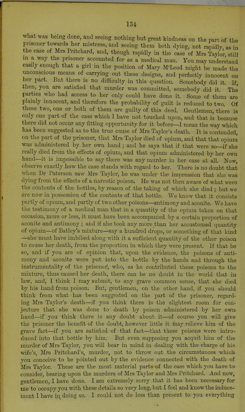 what was being done, and seeing nothing but great kindness on the part of the prisoner towards her mistress, and seeing them both dying, not rapidly as in the case of Mrs Pritchard, and, though rapidly in the case of Mrs Taylor still m a way the prisoner accounted for as a medical man. You may understand easily enough that a girl in the position of Mary M'Leod might be made the unconscious means of carrying out these designs, and perfectly innocent on her part. But there is no difficulty in this question. Somebody did it. If, then, you are satisfied that murder was committed, somebody did it. The parties who had access to her only could have done it. Some of them are plainly innocent, and therefore the probability of guilt is reduced to two. Of these two, one or both of them are guilty of this deed. Gentlemen, there is only one part of the case which I have not touched upon, and that is because there did not occur any fitting opportunity for it before—I mean the way which has been suggested as to the ti-ue cause of Mrs Taylor’s death. It is contended, on the part of the prisoner, that Mrs Taylor died of opium, and that that opium was administered by her own hand ; and he says that if that were so—if she really died from the effects of opium, and that opium administered by her own hand—it is impossible to say there was any murder in her case at all. Now, observe exactly how the case stands with regard to her. There is no doubt that when Dr Paterson saw Mrs Taylor, he was under the impression that she was dying from the effects of a narcotic poison. He was not then aware of what were the contents of the bottles, by reason of the taking of which she died ; but we are now in possession of the contents of that bottle. We know that it consists partly of opium, and partly of two other poisons—antimony and aconite. We have the testimony of a medical man that in a quantity of the opium taken on that occasion, more or less, it must have been accompanied by a certain proportion of aconite and antimony ; and if she took any more than her accustomed quantity of opium—of Batley’s mixture—say a hundred drops, or something of that kind —she must have imbibed along with it a sufficient quantity of the other poison to cause her death, from the proportion in which they were isresent. If that be so, and if you are of opinion that, upon the evidence, the poisons of anti- mony and aconite were put into the bottle by the hands and through the instrumentality of the prisoner, who, as he contributed these poisons to the mixture, thus caused her death, there can be no doubt in the world that in law, and, I think I may submit, to any grave common sense, that she died by his hand from poison. But, gentlemen, on the other hand, if you should think from what has been suggested on the part of the prisoner, regard- ing Mrs Taylor’s death—if you think there is the slightest room for con- jecture that she was done to death by poison administered by her own hand—if you think there is any doubt about it—of course you will give the prisoner the benefit of the doubt, however little it may relieve him of the grave fact—if you are satisfied of that fact—that these poisons were intro- duced into that bottle by him. But even supposing you acquit him of the murder of Mrs Taylor, you will bear in mind in dealing with the charge of his wife’s, Mrs Pritchard’s, murder, not to throw out the circumstances which you conceive to be pointed out by the evidence connected with the death of Mrs Taylor. These are the most material parts of the case which you have ta consider, bearing upon the murders of Mrs Taylor and Mrs Pritchard. And now, gentlemen, I have done. I am extremely sorry that it has been necessary for me to occupy you with these details so very long, but I feel and know the induce- ment I have in doing so. I could not do less than present to you everything