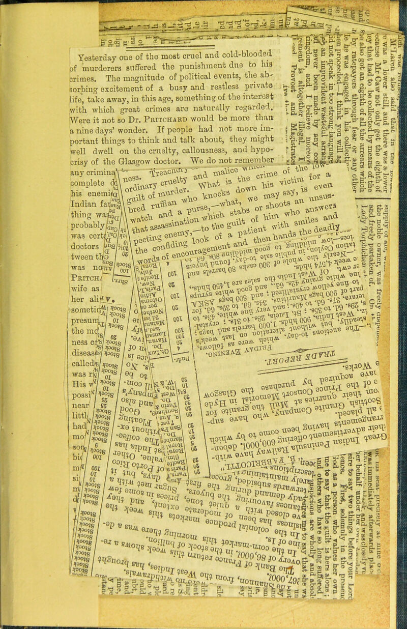 “ gr-^-erAV-*^ Yesterday one of the moat cruel and cold-blooded of murderers suffered the punishment due to his crimes. The magnitude of political events, the ab- sorbing excitement of a busy and restless private life, take away, in this age, something of the interest with which great crimes are naturally regarded. Were it not so Dr. Pkitchsrd would be more than a nine days’ wonder. If people had not more im- portant things to think and talk about, they might well dwell on the cruelty, callousness, and hypo- crisy of the Glasgow doctor. We do not remember anj'crimin£)^’\ ^ Yreacu^^xnalice -c*5 s ^ 8 2 gw ? a is lif.g g o v-Nr?i8isi|;iii' (t -a ...P-tra M .. 6 so ® Fc ‘’■1. e*S.iLw rSo e ; p & V 9 ■■33 “ S 2 ftp's a ^3 ^8 ^B\ ■|.‘§«g -i ^ g I g^p-§.§■„, & >3 oi the o„.p>etc - ;r^. ‘ip Si- ,<5 ® «05 a». o =? S.P't-c O Zi- e^ O Ut Ji. w < E. ct- !33 ’ even ^g-g-ooS bted probably^;/gv was CQvtWojmy T^^I\oo'& oi ^ ^ ivret3 -wla3'^0 aViOOtS .tab3 o\^°\lvo aavsv nv oi -uooi and. uin O'- .. I ere b oi ’smiles ana +:\ienban j _—ggot hss ® , a doctors ^‘8 tween tb'o was noqjv 1 Pritch^ !wife as^ her aliilY* 'ffo; ■sometiro^f 1 ^OO^g i A is;nf •iiefl SuipW „ kuioWO ■\ iai I nj 0 W°ii' ness c^Ih^b I ^/loo?S / JO nl\ °^ri disease floo,I / calledWjfoooR / o\r wa„8'S'* hfo, '^ His '■n^ I possi^n^s near i «s /^ litthp|/& haclfe?! / -xb 9nomrFi“'’‘^' motel/-9oj?oo e&fe ’S fwo'^SSsy, ‘set’ll 1'*'.^'“'*^ ® 'llf'U ?am - - ^®J OlllOSf >diogond»J „ li i r > ' U0« t“°‘ „,«o oos i° .,p,n tK f d o „!. f.-< I grfy|,VA« ,«ws cl YUll’. .ccc 01 P9 !y?. r^Tl« ‘.'SOt -tiQ 'S6S ® 3 <5^ I a *• Vi c --<4 f \ pennbo^ 0^'^ ■ ) f00,s I hoo,g 1 ^00,g I hoo,g hoo,g I’looqg Ptoojg ‘ hoojg U’loo,B ,W ?aru eZ°r. P®Pisqns ' •“’OI 0TT,_„ ■°Oijiin ,d ®P‘t'CjUj0n ® 2 -I >)« sS»i. ’ciaarP ,_098rg.®g.g3^t|.g P p &.:'S S Ki-<s » ’■'« 4,2Str 4f p'VS I T O CL?. IS* • “O/O 04.S - ti-pp ssotnsiB S; p ® li S'S .... _^®'S ® 3‘S « PS p ® '2$=5|p ■ is= ^ S #0 ^H°tioaq «”fj 'mXT “ p‘§‘Ss ^ 5 - - ^-<t y. 3 “1 fi.? p P- P“ n <r -i o S