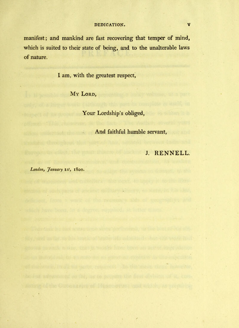 manifest; and mankind are fast recovering that temper of mind, which is suited to their state of being, and to the unalterable laws of nature. I am, with the greatest respect. My Lord, Your Lordship's obliged, And faithful humble servant. J. RENNELL. London, January Ist, 1800.