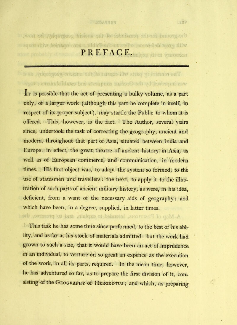 PREFACE. It is possible that the act of presenting a bulky volume, as a part only, of a larger work (although this part be complete in itself, in respect of its proper subject), may startle the Public to whom it is offered. This, however, is the fact. The Author, several years since, undertook the task of correcting the geography, ancient and modern, throughout that part of Asia, situated between India and Europe: in effect, the great theatre of ancient history in Asia, as well as of European commerce, and communication, in modern times. His first object was, to adapt the system so formed, to the use of statesmen and travellers: the next, to apply it to the illus- tration of such parts of ancient military history, as were, in his idea, deficient, from a want of the necessary aids of geography; and which have been, in a degree, supplied, in latter times. This task he has some time since performed, to the best of his abi- lity, and as far as his stock of materials admitted : but the work had grown to such a size, that it would have been an act of imprudence in an individual, to venture on so great an expence as the execution of the work, in all its parts, required. In the mean time, however, he has adventured so far, as to prepare the first division of it, con- sisting of the Geography of Herodotus; and which, as preparing