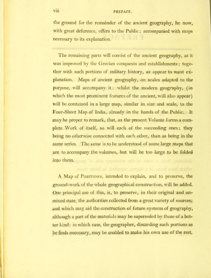the ground for the remainder of the ancient geography, he now, with great deference, offers to the Public; accompanied with maps necessary to its explanation. The remaining parts will consist of the ancient geography, as it was improved by the Grecian conquests and establishments; toge- ther with such portions of military history, as appear to want ex- planation. Maps of ancient geography, on scales adapted to the purpose, will accompany it: whilst the modern geography, (in which the most prominent features of the ancient, will also appear) will be contained in a large map, similar in size and scale, to the Four-Sheet Map of India, already in the hands of the Public. It may be proper to remark, that, as the present Volume forms a com- plete Work of itself, so will each of the succeeding ones; they being no otherwise connected with each other, than as being in the same series. The same is to be understood of some large maps that are to accompany the volumes, but will be too large to be folded into them. A Map of Positions, intended to explain, and to preserve, the ground-work of the whole geographical construction, will be added. One principal use of this, is, to preserve, in their original and un- mixed state, the authorities collected from a great variety of sources; and which may aid the construction of future systems of geography, although a part of the materials may be superseded by those of a bet- ter kind: in which case, the geographer, discarding such portions as he finds necessary, may be enabled to make his own use of the rest,