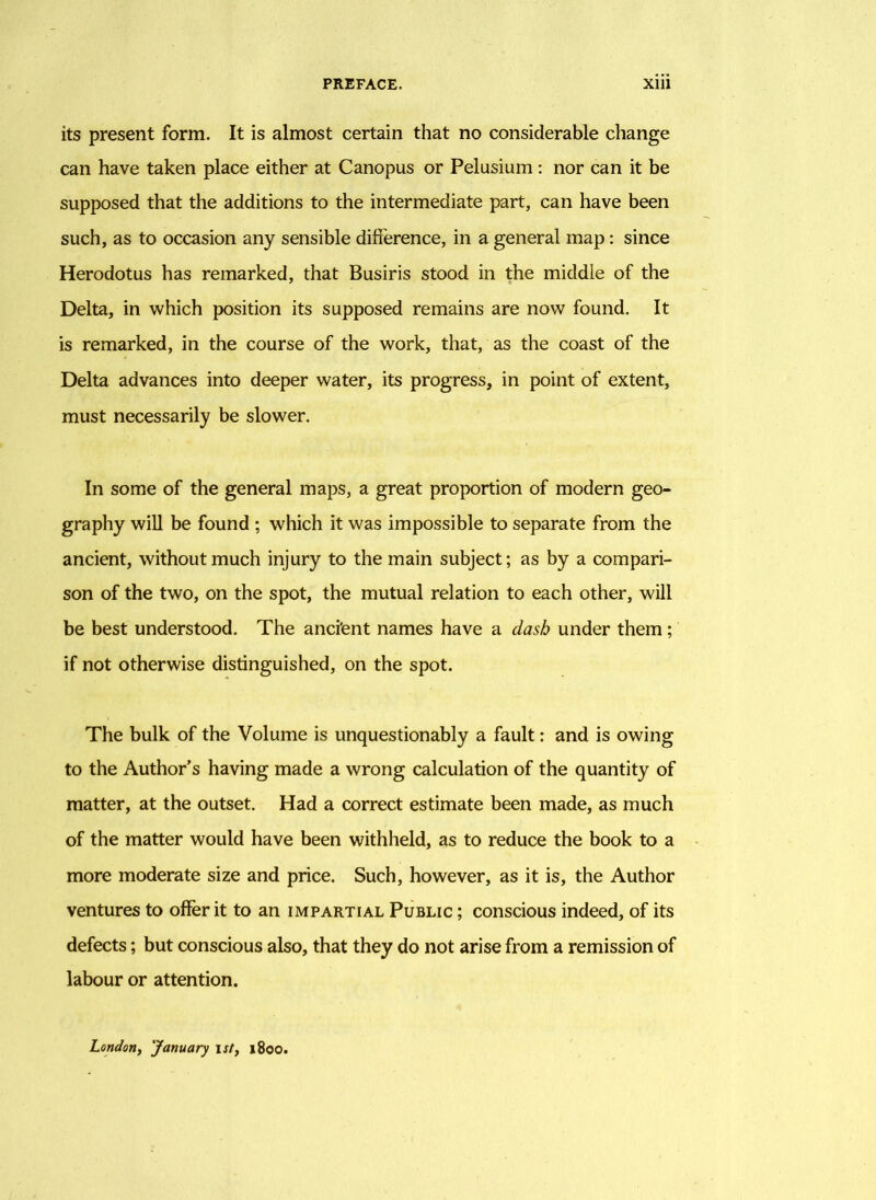 its present form. It is almost certain that no considerable change can have taken place either at Canopus or Pelusium : nor can it be supposed that the additions to the intermediate part, can have been such, as to occasion any sensible difference, in a general map: since Herodotus has remarked, that Busiris stood in the middle of the Delta, in which position its supposed remains are now found. It is remarked, in the course of the work, that, as the coast of the Delta advances into deeper water, its progress, in point of extent, must necessarily be slower. In some of the general maps, a great proportion of modern geo- graphy will be found ; which it was impossible to separate from the ancient, without much injury to the main subject; as by a compari- son of the two, on the spot, the mutual relation to each other, will be best understood. The anci'ent names have a dash under them; if not otherwise distinguished, on the spot. The bulk of the Volume is unquestionably a fault: and is owing to the Author’s having made a wrong calculation of the quantity of matter, at the outset. Had a correct estimate been made, as much of the matter would have been withheld, as to reduce the book to a more moderate size and price. Such, however, as it is, the Author ventures to offer it to an impartial Public ; conscious indeed, of its defects; but conscious also, that they do not arise from a remission of labour or attention. London, 'January ist, 1800.