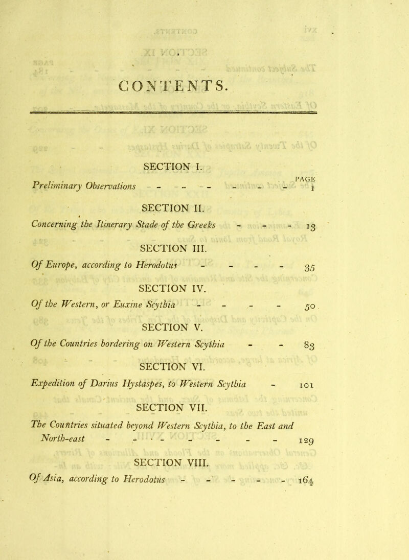 CONTENTS. SECTION I. __ . PAGE Preliminary Observations ------ j SECTION II. Concerning the Itinerary Stade of the Greeks - -  SECTION III. Of Europe, according to Herodotus - ~ ~ ~ 35 SECTION IV. Of the Western, or Euxine Scythia - - - 50 SECTION V. Of the Countries bordering on Western Scythia - - 83 SECTION VI. Expedition of Darius Hystaspes, to Western Scythia - 101 SECTION VII. The Countries situated beyond Western Scythia, to the East and North-east - > - - - _ _ 129 SECTION VIII. Of Asia, according to Herodotus - - - 164