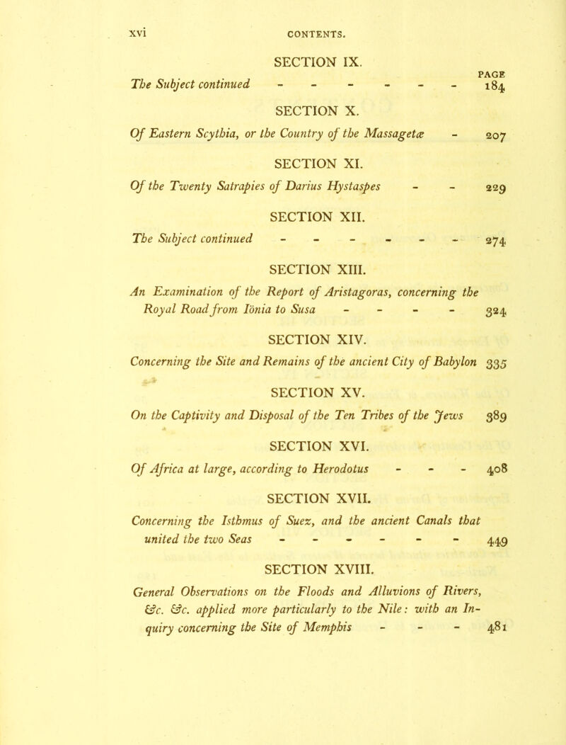 SECTION IX. The Subject continued - PAGE 184 SECTION X. Of Eastern Scythia, or the Country of the Massagetce 207 SECTION XI. Of the Twenty Satrapies of Darius Hystaspes 229 SECTION XII. The Subject continued ----- 274 SECTION XIII. An Examination of the Report of Aristagoras, concerning the Royal Road from Ionia to Susa - 324 SECTION XIV. Concerning the Site and Remains of the ancient City of Babylon 335 SECTION XV. On the Captivity and Disposal of the Ten Tribes of the Jews 389 -A ' •£«'* SECTION XVI. Of Africa at large, according to Herodotus - 408 SECTION XVII. Concerning the Isthmus of Suez, and the ancient Canals that united the two Seas - - - 449 SECTION XVIII. General Observations on the Floods and Alluvions of Rivers, &c. &c. applied more particularly to the Nile: with an In- quiry concerning the Site of Memphis - - - 481