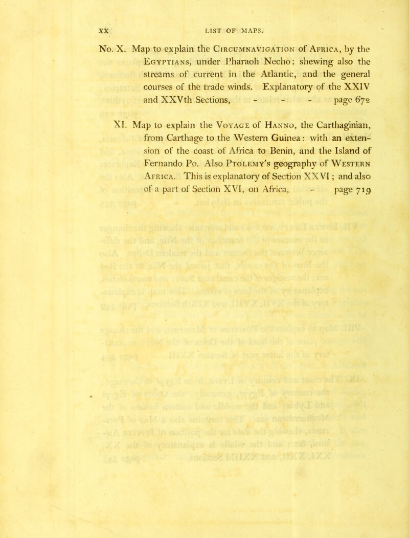 No. X. Map to explain the Circumnavigation of Africa, by the Egyptians, under Pharaoh Necho; shewing also the streams of current in the Atlantic, and the general courses of the trade winds. Explanatory of the XXIV and XXVth Sections, - page 672 XI. Map to explain the Voyage of Hanno, the Carthaginian, from Carthage to the Western Guinea: with an exten- sion of the coast of Africa to Benin, and the Island of Fernando Po. Also Ptolemy’s geography of Western Africa. This is explanatory of Section XXVI; and also of a part of Section XVI, on Africa, - page 719