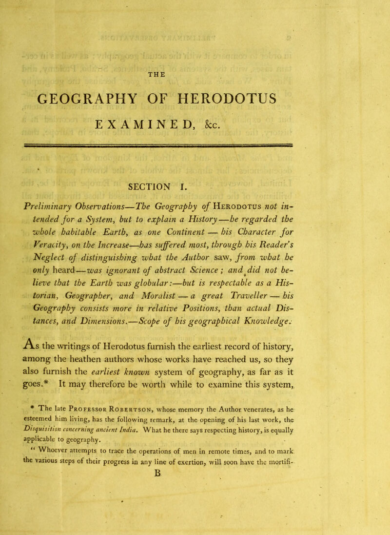 THE GEOGRAPHY OF HERODOTUS EXAMINED, kc. SECTION I. Preliminary Observations—The Geography of Herodotus not in- tended for a System, but to explain a History—he regarded the whole habitable Earth, as one Continent — his Character for Veracity, on the Increase—has suffered most, through his Reader s Neglect of distinguishing what the Author saw, from what he only heard—was ignorant of abstract Science ; and ffid not be- lieve that the Earth was globularbut is respectable as a His- torian, Geographer, and Moralist — a great Traveller — his Geography consists more in relative Positions, than actual Dis- tances, arid Dimensions.—Scope of his geographical Knowledges A s the writings of Herodotus furnish the earliest record of history, among the heathen authors whose works have reached us, so they also furnish the earliest known system of geography, as far as it goes.* It may therefore be worth while to examine this system, * The late Professor Robertson, whose memory the Author venerates, as he esteemed him living, has the following remark, at the opening of his last work, the Disquisition concerning ancient India. What he there says respecting history, is equally applicable to geography. “ Whoever attempts to trace the operations of men in remote times, and to mark the various steps of their progress in any line of exertion, will soon have the mortifi- B
