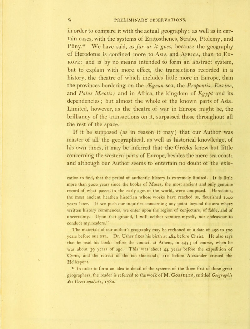 in order to compare it with the actual geography; as well as in cer- tain cases, with the systems of Eratosthenes, Strabo, Ptolemy, and Pliny.* We have said, as Jar as it goes, because the geography of Herodotus is confined more to Asia and Africa, than to Eu- rope : and is by no means intended to form an abstract system, but to explain with more effect, the transactions recorded in a history, the theatre of which includes little more in Europe, than the provinces bordering on the /Egean sea, the Propontis, Euxine, and Pains Mceotis; and in Africa, the kingdom of Egypt and its dependencies; but almost the whole of the known parts of Asia. Limited, however, as the theatre of war in Europe might be, the brilliancy of the transactions on it, surpassed those throughout all the rest of the space. If it be supposed (as in reason it may) that our Author was master of all the geographical, as well as historical knowledge, of his own times, it may be inferred that the Greeks knew but little concerning the western parts of Europe, besides the mere sea coast; and although our Author seems to entertain no doubt of the exis- cation to find, that the period of authentic history is extremely limited. It is little more than 3000 years since the books of Moses, the most ancient and only genuine record of what passed in the early ages of the world, were composed. Herodotus, the most ancient heathen historian whose works have reached us, flourished 1000 years later. If we push our inquiries concerning any point beyond the asra where written history comrnences, we enter upon the region of conjecture, of fable, and of uncertainty. Upon that ground, I will neither venture myself, nor endeavour to conduct my. readers.” The materials of our author’s geography may be reckoned of a date of 450 to 500 years before our aera. Dr. Usher fixes his birth at 484 before Christ. He also says that he read his books before the council at Athens, in 445 ; of course, when he was about 39 years of age. This was about 44 years before the expedition of Cyrus, and the retreat of the ten thousand; in before Alexander crossed the Hellespont. * In order to form an idea in detail of the systems of the three first of these great geographers, the reader is referred to the work of M. Gosselin, entitled Geographle des Grecs analysce, 1780.