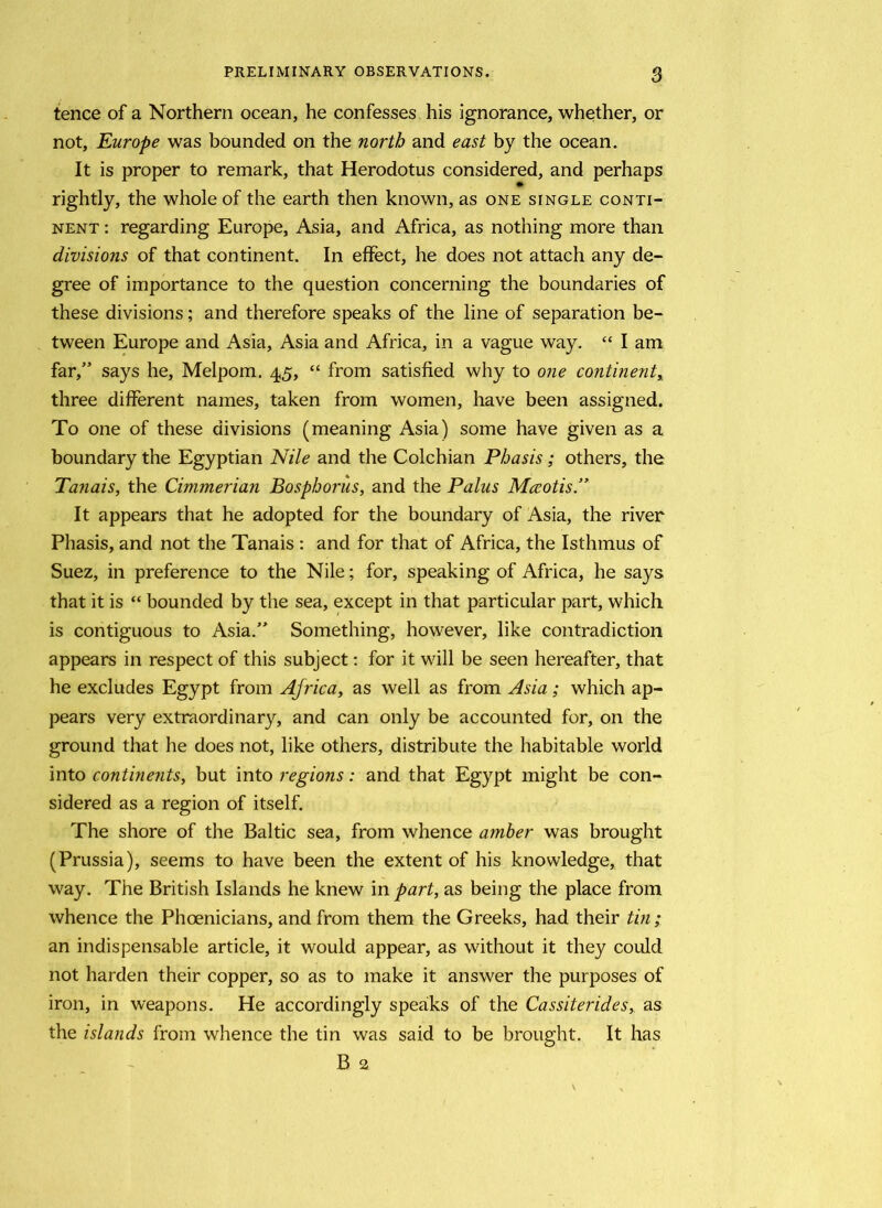 tence of a Northern ocean, he confesses his ignorance, whether, or not, Europe was bounded on the north and east by the ocean. It is proper to remark, that Herodotus considered, and perhaps rightly, the whole of the earth then known, as one single conti- nent : regarding Europe, Asia, and Africa, as nothing more than divisions of that continent. In effect, he does not attach any de- gree of importance to the question concerning the boundaries of these divisions; and therefore speaks of the line of separation be- tween Europe and Asia, Asia and Africa, in a vague way. “ I am far,” says he, Melpom. 45, “ from satisfied why to one continent, three different names, taken from women, have been assigned. To one of these divisions (meaning Asia) some have given as a boundary the Egyptian Nile and the Colchian Phasis; others, the Tanais, the Cimmerian Bosphorus, and the Palus Mccotis.” It appears that he adopted for the boundary of Asia, the river Phasis, and not the Tanais : and for that of Africa, the Isthmus of Suez, in preference to the Nile; for, speaking of Africa, he says that it is “ bounded by the sea, except in that particular part, which is contiguous to Asia.” Something, however, like contradiction appears in respect of this subject: for it will be seen hereafter, that he excludes Egypt from Africa, as well as from Asia; which ap- pears very extraordinary, and can only be accounted for, on the ground that he does not, like others, distribute the habitable world into continents, but into regions: and that Egypt might be con- sidered as a region of itself. The shore of the Baltic sea, from whence amber was brought (Prussia), seems to have been the extent of his knowledge, that way. The British Islands he knew in part, as being the place from whence the Phoenicians, and from them the Greeks, had their tin; an indispensable article, it would appear, as without it they could not harden their copper, so as to make it answer the purposes of iron, in weapons. He accordingly speaks of the Cassiterides, as the islands from whence the tin was said to be brought. It has B 2