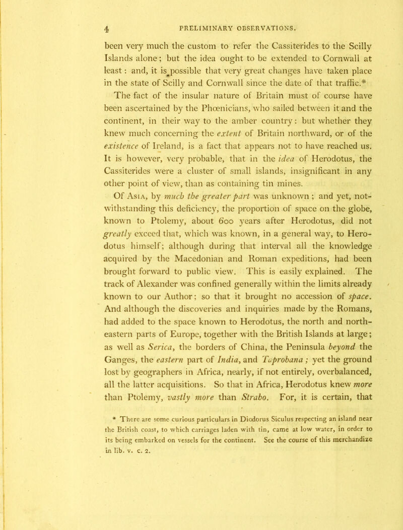 been very much the custom to refer the Cassiterides to the Scilly Islands alone; but the idea ought to be extended to Cornwall at least: and, it ispossible that very great changes have taken place in the state of Scilly and Cornwall since the date of that traffic.* The fact of the insular nature of Britain must of course have been ascertained by the Phoenicians, who sailed between it and the continent, in their way to the amber country: but whether they knew much concerning the extent of Britain northward, or of the existence of Ireland, is a fact that appears not to have reached us. It is however, very probable, that in the idea of Herodotus, the Cassiterides were a cluster of small islands, insignificant in any other point of view, than as containing tin mines. Of Asia, by much the greater part was unknown ; and yet, not- withstanding this deficiency, the proportion of space on the globe, known to Ptolemy, about boo years after Herodotus, did not greatly exceed that, which was known, in a general way, to Hero- dotus himself; although during that interval all the knowledge acquired by the Macedonian and Roman expeditions, had been brought forward to public view. This is easily explained. The track of Alexander was confined generally within the limits already known to our Author; so that it brought no accession of space. And although the discoveries and inquiries made by the Romans, had added to the space known to Herodotus, the north and north- eastern parts of Europe, together with the British Islands at large; as well as Serica, the borders of China, the Peninsula beyond the Ganges, the eastern part of India, and Tuprobana ; yet the ground lost by geographers in Africa, nearly, if not entirely, overbalanced, all the latter acquisitions. So that in Africa, Herodotus knew more than Ptolemy, vastly more than Strabo. For, it is certain, that * There are some curious particulars in Diodorus Siculus respecting an island near the British coast, to which carriages laden with tin, came at low water, in order to its being embarked on vessels for the continent. See the course of this merchandize in lib. v. c. 2.
