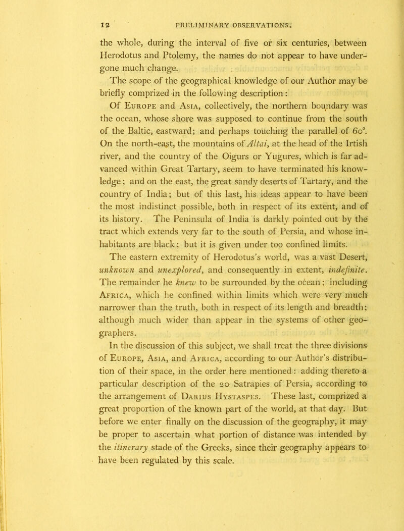 the whole, during the interval of five or six centuries, between Herodotus and Ptolemy, the names do not appear to have under- gone much change. The scope of the geographical knowledge of our Author may be briefly comprized in the following description: Of Europe and Asia, collectively, the northern boundary was the ocean, whose shore was supposed to continue from the south of the Baltic, eastward; and perhaps touching the parallel of 6o°. On the north-east, the mountains of Altai, at the head of the Irtish river, and the country of the Oigurs or Yugures, which is far ad- vanced within Great Tartary, seem to have terminated his know- ledge ; and on the east, the great sandy deserts of Tartary, and the country of India; but of this last, his ideas appear to have been the most indistinct possible, both in respect of its extent, and of its history. The Peninsula of India is darkly pointed out by the tract which extends very far to the south of Persia, and whose in- habitants are black; but it is given under too confined limits. The eastern extremity of Herodotus’s world, was a vast Desert, unknown and unexplored, and consequently in extent, indefinite. The remainder he knew to be surrounded by the ocean ; including Africa, which he confined within limits which were very much narrower than the truth, both in respect of its length and breadth; although much wider than appear in the systems of other geo- graphers. In the discussion of this subject, we shall treat the three divisions of Europe, Asia, and Africa, according to our Author’s distribu- tion of their space, in the order here mentioned: adding thereto a particular description of the 20 Satrapies of Persia, according to the arrangement of Darius Hystaspes. These last, comprized a great proportion of the known part of the world, at that day. But before we enter finally on the discussion of the geography, it may be proper to ascertain what portion of distance was intended by the itinerary stade of the Greeks, since their geography appears to have been regulated by this scale.