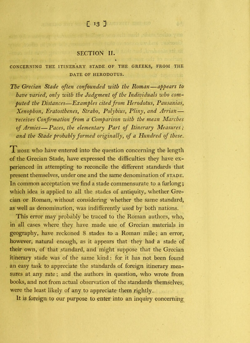 SECTION II. * CONCERNING THE ITINERARY STADE OF THE GREEKS, FROM THE DATE OF HERODOTUS. The Grecian Stade often confounded with the Roman—appears to have varied, only with the Judgment of the Individuals who com- puted the Distances—Examples cited from Herodotus, Pausanias, Xenophon, Eratosthenes, Strabo, Polybius, Pliny, and Arrian — receives Confirmation from a Comparison with the mean Marches of Armies—Paces, the elementary Part of Itinerary Measures; and the Stade probably formed originally, of a Hundred of these. Those who have entered into the question concerning the length of the Grecian Stade, have expressed the difficulties they have ex- perienced in attempting to reconcile the different standards that present themselves, under one and the same denomination of stade. In common acceptation we find a stade commensurate to a furlong; which idea is applied to all the stades of antiquity, whether Gre- cian or Roman, without considering whether the same standard, as well as denomination, was indifferently used by both nations. This error may probably be traced to the Roman authors, who, in all cases where they have made use of Grecian materials in geography, have reckoned 8 stades to a Roman mile; an error, however, natural enough, as it appears that they had a stade of their own, of that standard, and might suppose that the Grecian itinerary stade was of the same kind: for it has not been found an easy task to appreciate the standards of foreign itinerary mea- sures at any rate; and the authors in question, who wrote from books, and not from actual observation of the standards themselves, were the least likely of any to appreciate them rightly. It is foreign to our purpose to enter into an inquiry concerning