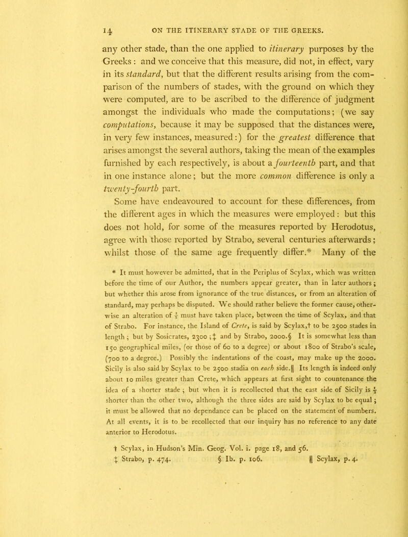 any other stade, than the one applied to itinerary purposes by the Greeks : and we conceive that this measure, did not, in effect, vary in its standard, but that the different results arising from the com- parison of the numbers of stades, with the ground on which they were computed, are to be ascribed to the difference of judgment amongst the individuals who made the computations; (we say computations, because it may be supposed that the distances were, in very few instances, measured:) for the greatest difference that arises amongst the several authors, taking the mean of the examples furnished by each respectively, is about a fourteenth part, and that in one instance alone; but the more common difference is only a twenty-fourth part. Some have endeavoured to account for these differences, from the different ages in which the measures were employed : but this does not hold, for some of the measures reported by Herodotus, agree with those reported by Strabo, several centuries afterwards; whilst those of the same age frequently differ.* Many of the * It must however be admitted, that in the Periplus of Scylax, which was written before the time of our Author, the numbers appear greater, than in later authors; but whether this arose from ignorance of the true distances, or from an alteration of standard, may perhaps be disputed. We should rather believe the former cause, other- wise an alteration of y must have taken place, between the time of Scylax, and that of Strabo. For instance, the Island of Crete, is said by Scylax,t to be 2500 stades in length ; but by Sosicrates, 2300 and by Strabo, 2000.§ It is somewhat less than I5° geographical miles, (or those of 60 to a degree) or about 1800 of Strabo’s scale, (700 to a degree.) Possibly the indentations of the coast, may make up the 2000. Sicily is also said by Scylax to be 2500 stadia on each side. |j Its length is indeed only about 10 miles greater than Crete, which appears at first sight to countenance the idea of a shorter stade ; but when it is recollected that the east side of Sicily is y shorter than the other two, although the three sides are said by Scylax to be equal; it must be allowed that no dependance can be placed on the statement of numbers. At all events, it is to be recollected that our inquiry has no reference to any date anterior to Herodotus. t Scylax, in Hudson’s Min. Geog. Vol. i. page 18, and 56. % Strabo, p.474. § lb. p. 106. |[ Scylax, p. 4.