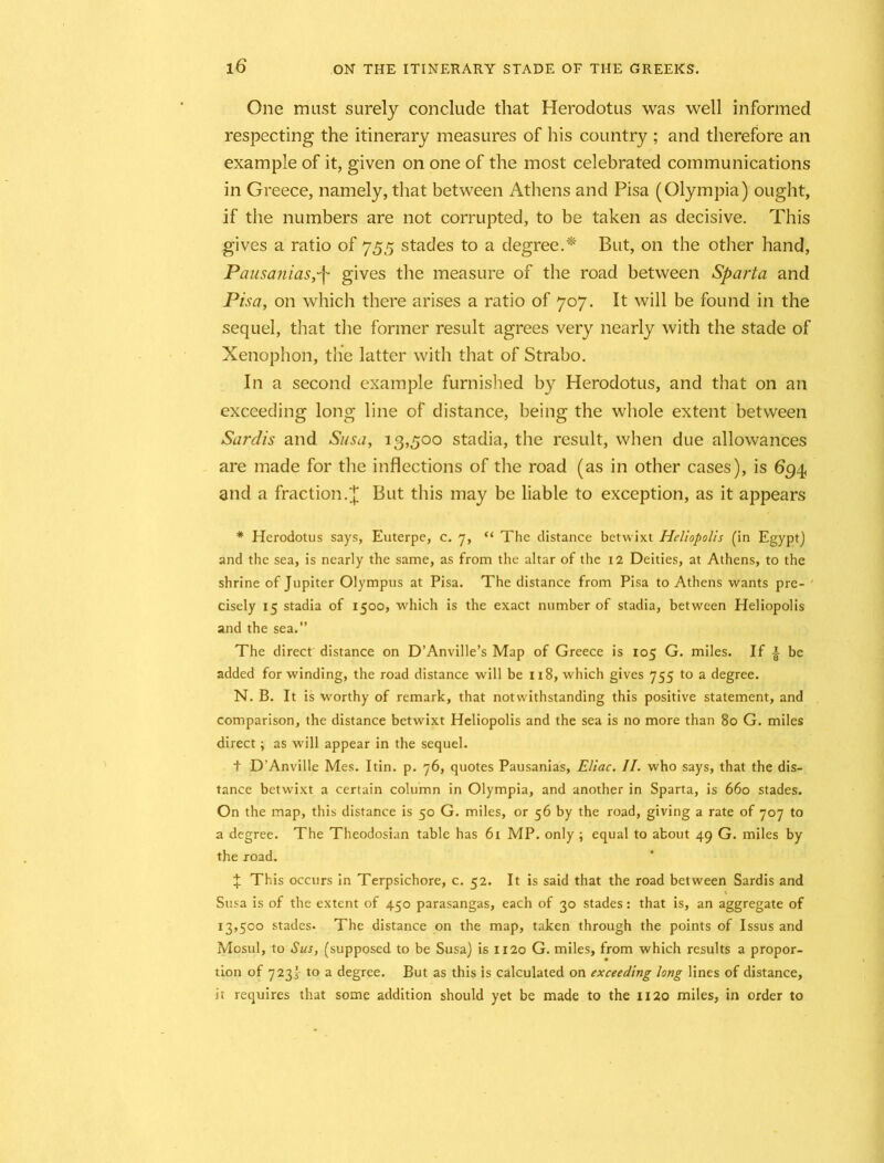 One must surely conclude that Herodotus was well informed respecting the itinerary measures of his country ; and therefore an example of it, given on one of the most celebrated communications in Greece, namely, that between Athens and Pisa (Olympia) ought, if the numbers are not corrupted, to be taken as decisive. This gives a ratio of 755 stades to a degree.* But, on the other hand, Pausaniasgives the measure of the road between Sparta and Pisa, on which there arises a ratio of 707. It will be found in the sequel, that the former result agrees very nearly with the stade of Xenophon, the latter with that of Strabo. In a second example furnished by Herodotus, and that on an exceeding long line of distance, being the whole extent between Sardis and Susa, 13,500 stadia, the result, when due allowances are made for the inflections of the road (as in other cases), is 634, and a fraction.£ But this may be liable to exception, as it appears * Herodotus says, Euterpe, c. 7, “ The distance betwixt Heliopolis (in Egypt) and the sea, is nearly the same, as from the altar of the 12 Deities, at Athens, to the shrine of Jupiter Olympus at Pisa. The distance from Pisa to Athens wants pre- ' cisely 15 stadia of 1500, which is the exact number of stadia, between Heliopolis and the sea.” The direct distance on D’Anville’s Map of Greece is 105 G. miles. If | be added for winding, the road distance will be 118, which gives 755 to a degree. N. B. It is worthy of remark, that notwithstanding this positive statement, and comparison, the distance betwixt Heliopolis and the sea is no more than 80 G. miles direct; as will appear in the sequel. t D’Anville Mes. Itin. p. 76, quotes Pausanias, Eliac. II. who says, that the dis- tance betwixt a certain column in Olympia, and another in Sparta, is 660 stades. On the map, this distance is 50 G. miles, or 56 by the road, giving a rate of 707 to a degree. The Theodosian table has 61 MP. only ; equal to about 49 G. miles by the road. % This occurs in Terpsichore, c. 52. It is said that the road between Sardis and Susa is of the extent of 450 parasangas, each of 30 stades: that is, an aggregate of 13,500 stades. The distance on the map, taken through the points of Issus and Mosul, to Sus, (supposed to be Susa) is 1120 G. miles, from which results a propor- tion of 723} to a degree. But as this is calculated on exceeding long lines of distance, it requires that some addition should yet be made to the 1120 miles, in order to