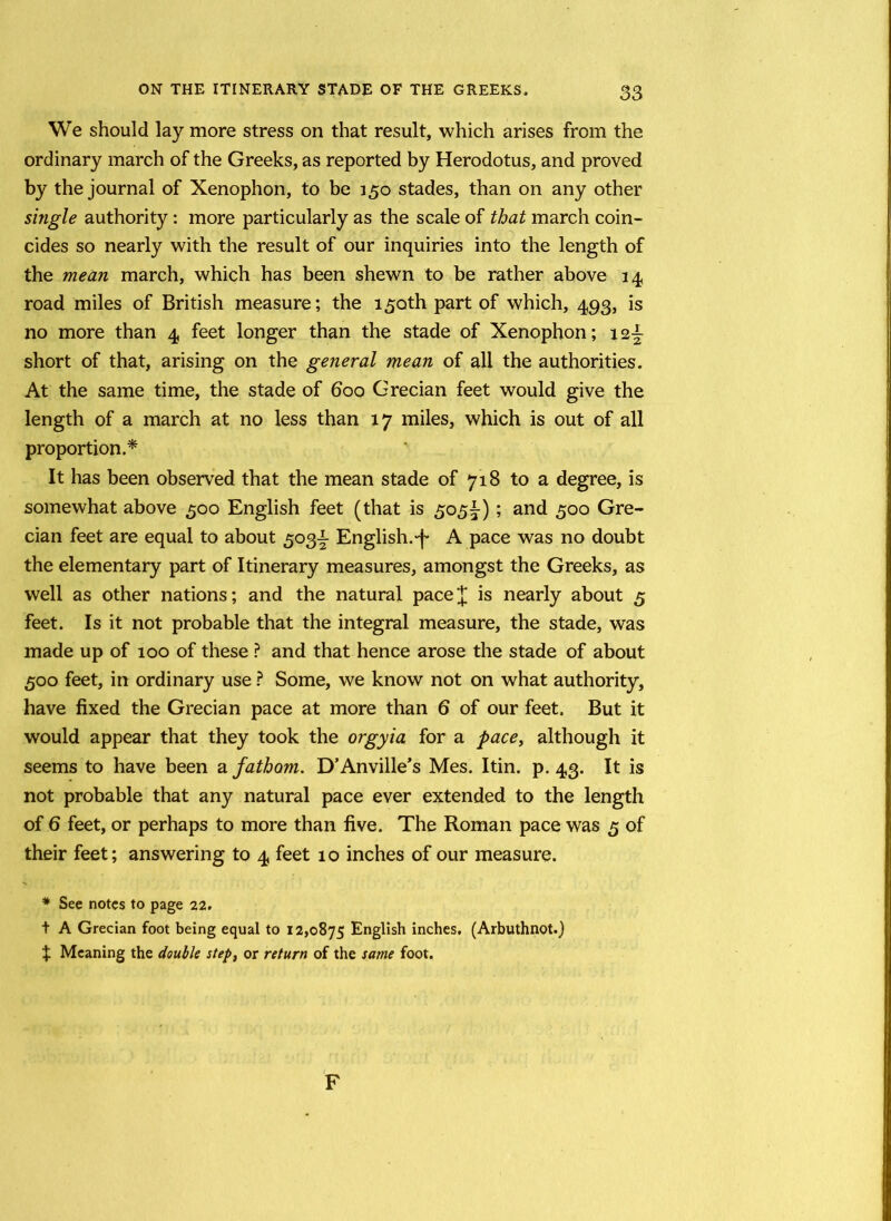 We should lay more stress on that result, which arises from the ordinary march of the Greeks, as reported by Herodotus, and proved by the journal of Xenophon, to be 150 stades, than on any other single authority: more particularly as the scale of that march coin- cides so nearly with the result of our inquiries into the length of the mean march, which has been shewn to be rather above 14 road miles of British measure; the 150th part of which, 493, is no more than 4 feet longer than the stade of Xenophon; i2± short of that, arising on the general mean of all the authorities. At the same time, the stade of boo Grecian feet would give the length of a march at no less than 17 miles, which is out of all proportion.* It has been observed that the mean stade of 718 to a degree, is somewhat above 500 English feet (that is 505^); and 500 Gre- cian feet are equal to about 503^ English.'!' A pace was no doubt the elementary part of Itinerary measures, amongst the Greeks, as well as other nations; and the natural pace']; is nearly about 5 feet. Is it not probable that the integral measure, the stade, was made up of 100 of these ? and that hence arose the stade of about 500 feet, in ordinary use ? Some, we know not on what authority, have fixed the Grecian pace at more than 6 of our feet. But it would appear that they took the orgyia for a pace, although it seems to have been a fathom. D’Anville’s Mes. Itin. p. 43. It is not probable that any natural pace ever extended to the length of 6 feet, or perhaps to more than five. The Roman pace was 5 of their feet; answering to 4 feet 10 inches of our measure. * See notes to page 22. t A Grecian foot being equal to 12,0875 English inches. (Arbuthnot.) X Meaning the double step, or return of the same foot. F