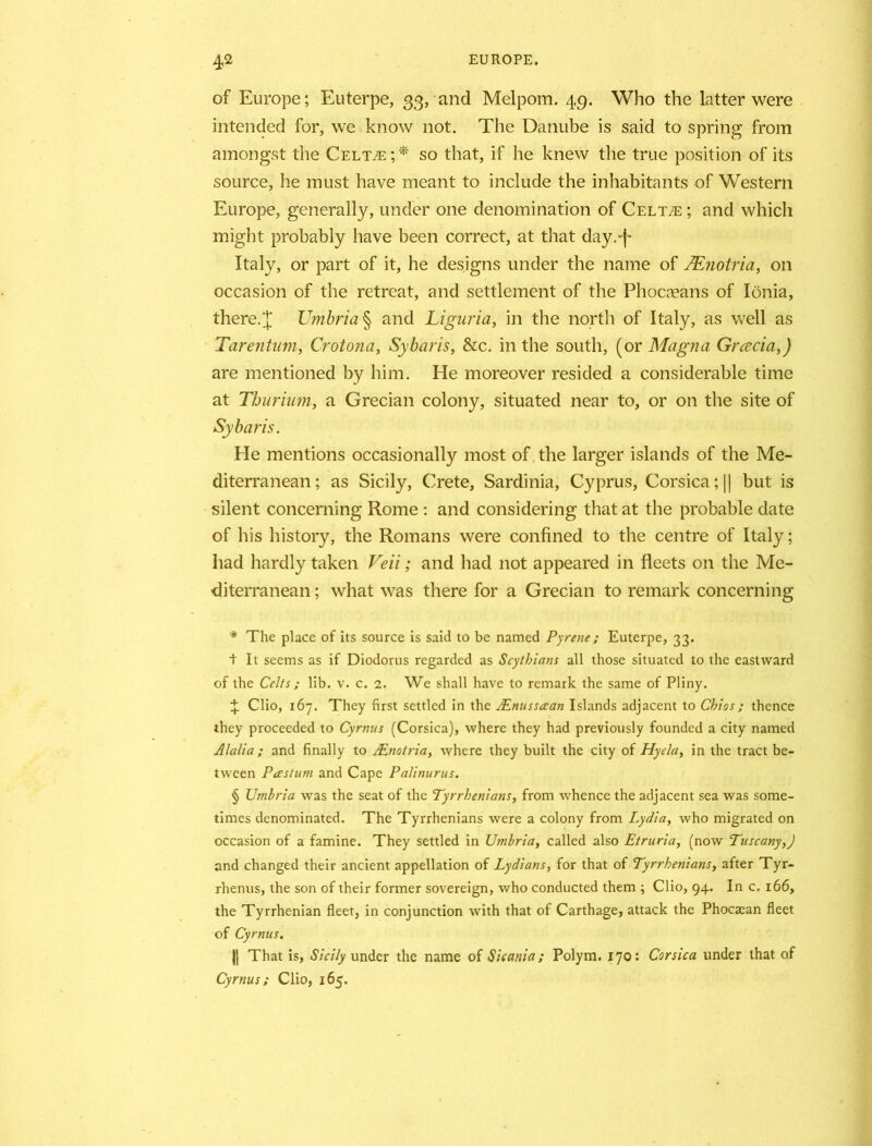of Europe; Euterpe, 33, and Melpom. 49. Who the latter were intended for, we know not. The Danube is said to spring from amongst the Celt^e;* * * § so that, if he knew the true position of its source, he must have meant to include the inhabitants of Western Europe, generally, under one denomination of Celt^e ; and which might probably have been correct, at that day.-f Italy, or part of it, he designs under the name of TEnotria, on occasion of the retreat, and settlement of the Phocceans of Ionia, there. J Umbria § and Liguria, in the north of Italy, as well as Tarentum, Crotona, Sybaris, &c. in the south, (or Magna Grcecia,) are mentioned by him. He moreover resided a considerable time at Thurium, a Grecian colony, situated near to, or on the site of Sybaris. He mentions occasionally most of the larger islands of the Me- diterranean; as Sicily, Crete, Sardinia, Cyprus, Corsica ;|| but is silent concerning Rome : and considering that at the probable date of his history, the Romans were confined to the centre of Italy; had hardly taken Veil; and had not appeared in fleets on the Me- diterranean ; what was there for a Grecian to remark concerning * The place of its source is said to be named Pyrene; Euterpe, 33. t It seems as if Diodorus regarded as Scythians all those situated to the eastward of the Celts ; lib. v. c. 2. We shall have to remark the same of Pliny. 4 Clio, 167. They first settled in the JEnussaan Islands adjacent to Chios ; thence they proceeded to Cyrnus (Corsica), where they had previously founded a city named Alalia; and finally to JEnotria, where they built the city of Hyela, in the tract be- tween Pastum and Cape Palinurus. § Umbria was the seat of the Tyrrhenians, from whence the adjacent sea was some- times denominated. The Tyrrhenians were a colony from Lydia, who migrated on occasion of a famine. They settled in Umbria, called also Etruria, (now Tuscany,) and changed their ancient appellation of Lydians, for that of Tyrrhenians, after Tyr- rhenus, the son of their former sovereign, who conducted them ; Clio, 94. In c. 166, the Tyrrhenian fleet, in conjunction with that of Carthage, attack the Phocaean fleet of Cyrnus. || That is, Sicily under the name of Sicania; Polym. 170: Corsica under that of Cyrnus; Clio, 165.