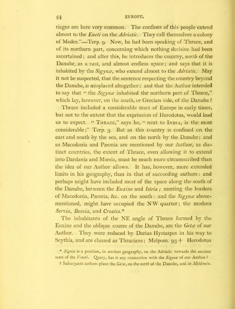 riages are here very common. The confines of this people extend almost to the Eneti on the Adriatic. They call themselves a colony of Medes.”—Terp. 9. Now, he had been speaking of Thrace, and of its northern part, concerning which nothing decisive had been ascertained; and after this, he introduces the country, north of the Danube, as a vast, and almost endless space; and says that it is inhabited by the Sigynce, who extend almost to the Adriatic. May it not be suspected, that the sentence respecting the country beyond the Danube, is misplaced altogether; and that the Author intended to say that “ the Sigynce inhabited the northern part of Thrace/1 which lay, however, on the south, or Grecian side, of the Danube ? Thrace included a considerable tract of Europe in early times, but not to the extent that the expression of Herodotus, would lead us to expect. “ Thrace,” says he, “ next to India, is the most considerable;” Terp. 3. But as this country is confined on the east and south by the sea, and on the north by the Danube; and as Macedonia and Pasonia are mentioned by our Author, as dis- tinct countries, the extent of Thrace, even allowing it to extend into Dardania and Moesia, must be much more circumscribed than the idea of our Author allows. It has, however, more extended limits in his geography, than in that of succeeding authors: and perhaps might have included most of the space along the south of the Danube, between the Euxine and Istria; meeting the borders of Macedonia, Pieonia, &c. on the south: and the Sigynce above- mentioned, might have occupied the NW quarter; the modern Servia, Bosnia, and Croatia * The inhabitants of the NE angle of Thrace formed by the Euxine and the oblique course of the Danube, are the Getce of our Author. They were reduced by Darius Hystaspes in his way to Scythia, and are classed as Thracians; Melpom. 93.Herodotus * Signia is a position, in ancient geography, on the Adriatic towards the ancient seats of the Vcneti. Query, has it any connection with the Sigynce of our Author ? + Subsequent authors place the Getce, on the north of the Danube, and in Moldavia.