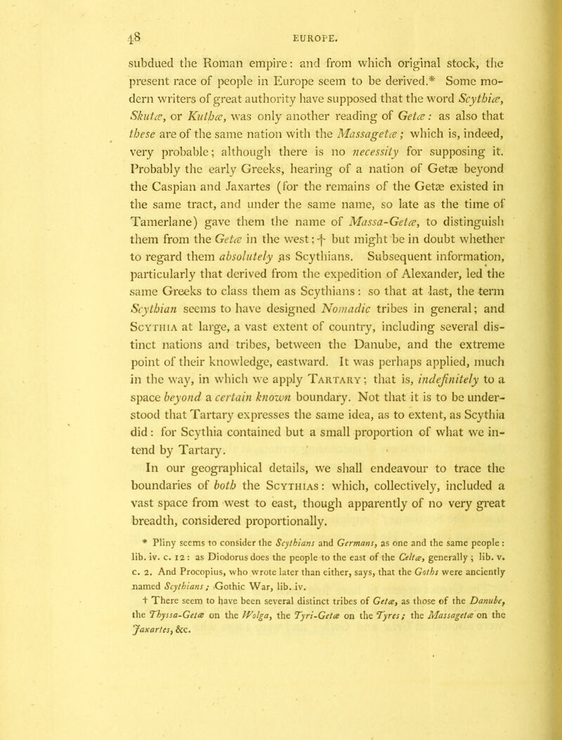 subdued the Roman empire: and from which original stock, the present race of people in Europe seem to be derived.* Some mo- dern writers of great authority have supposed that the word Scythia?, Skntce, or Kuthce, was only another reading of Getce: as also that these are of the same nation with the Massagetce; which is, indeed, very probable; although there is no necessity for supposing it. Probably the early Greeks, hearing of a nation of Getae beyond the Caspian and Jaxartes (for the remains of the Get<e existed in the same tract, and under the same name, so late as the time of Tamerlane) gave them the name of Massa-Getce, to distinguish them from the Getce in the west;-)- but might be in doubt whether to regard them absolutely as Scythians. Subsequent information, particularly that derived from the expedition of Alexander, led the same Greeks to class them as Scythians : so that at last, the term Scythian seems to have designed Nomadic tribes in general; and Scythia at large, a vast extent of country, including several dis- tinct nations and tribes, between the Danube, and the extreme point of their knowledge, eastward. It was perhaps applied, much in the way, in which we apply Tartary; that is, indefinitely to a space beyond a certain known boundary. Not that it is to be under- stood that Tartary expresses the same idea, as to extent, as Scythia did: for Scythia contained but a small proportion of what we in- tend by Tartary. In our geographical details, we shall endeavour to trace the boundaries of both the Scythias : which, collectively, included a vast space from west to east, though apparently of no very great breadth, considered proportionally. * Pliny seems to consider the Scythians and Germans, as one and the same people: lib. iv. c. 12 : as Diodorus does the people to the east of the Celtce, generally ; lib. v. c. 2. And Procopius, who w'rote later than either, says, that the Goths were anciently named Scythians ; Gothic War, lib. iv. + There seem to have been several distinct tribes of Getce, as those of the Danube, the Thyssa-Getce on the Wolga, the Tyri-Getce on the Tyres; the Massagetce on the Jaxartes, &c.