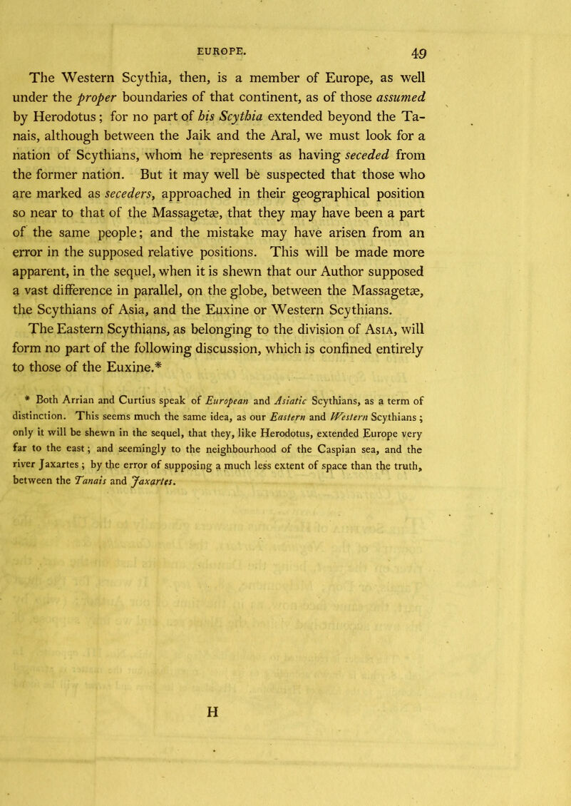 The Western Scythia, then, is a member of Europe, as well under the proper boundaries of that continent, as of those assumed by Herodotus ; for no part of his Scythia extended beyond the Ta- nais, although between the Jaik and the Aral, we must look for a nation of Scythians, whom he represents as having seceded from the former nation. But it may well be suspected that those who are marked as seceders, approached in their geographical position so near to that of the Massagetae, that they may have been a part of the same people; and the mistake may have arisen from an error in the supposed relative positions. This will be made more apparent, in the sequel, when it is shewn that our Author supposed a vast difference in parallel, on the globe, between the Massagetae, the Scythians of Asia, and the Euxine or Western Scythians. The Eastern Scythians, as belonging to the division of Asia, will form no part of the following discussion, which is confined entirely to those of the Euxine.* # Both Arrian and Curtius speak of European and Asiatic Scythians, as a term of distinction. This seems much the same idea, as our Eastern and Western Scythians; only it will be shewn in the sequel, that they, like Herodotus, extended Europe very far to the east; and seemingly to the neighbourhood of the Caspian sea, and the river Jaxartes ; by the error of supposing a much less extent of space than the truth, between the Tanais and Jaxartes. H