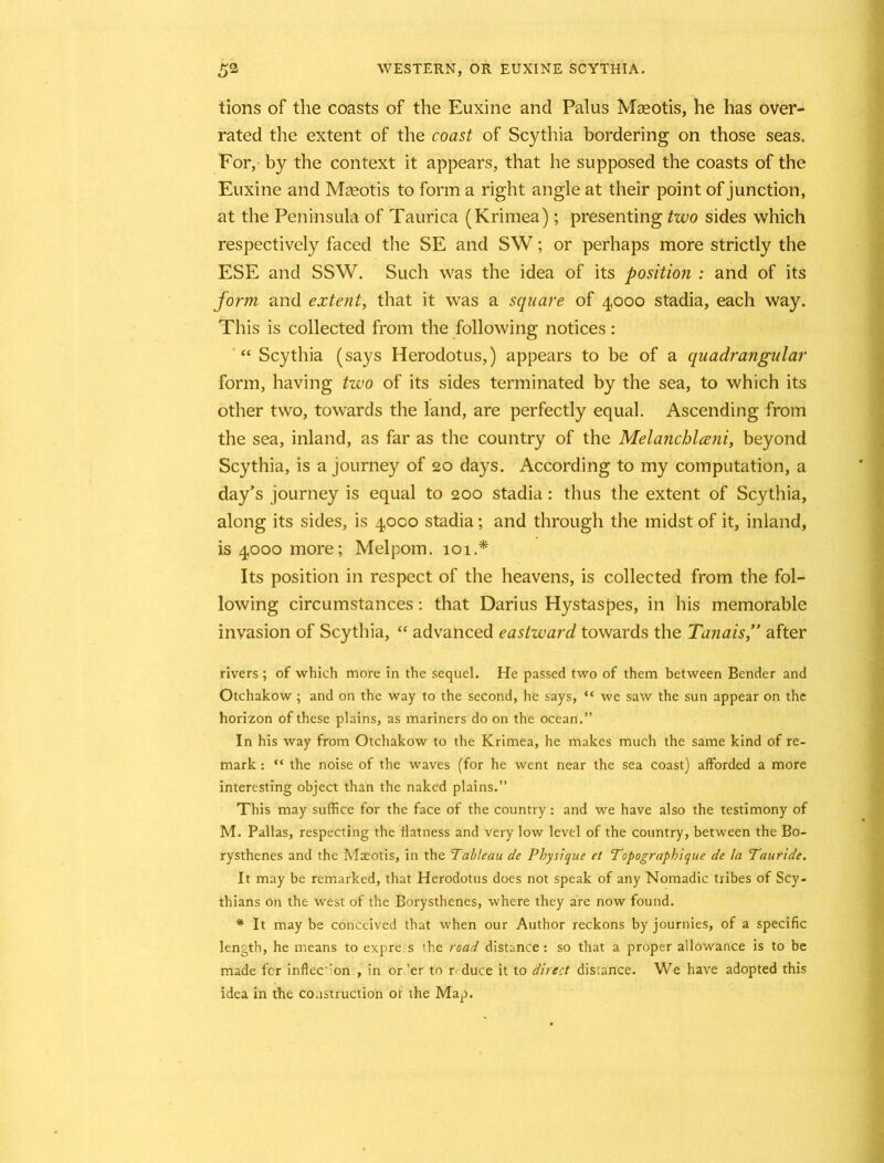 tions of the coasts of the Euxine and Palus Maeotis, he has over- rated the extent of the coast of Scythia bordering on those seas. For, by the context it appears, that he supposed the coasts of the Euxine and Masotis to form a right angle at their point of junction, at the Peninsula of Taurica (Krimea); presenting two sides which respectively faced the SE and SW; or perhaps more strictly the ESE and SSW. Such was the idea of its position : and of its form and extent, that it was a square of 4000 stadia, each way. This is collected from the following notices: “ Scythia (says Herodotus,) appears to be of a quadrangular form, having two of its sides terminated by the sea, to which its other two, towards the land, are perfectly equal. Ascending from the sea, inland, as far as the country of the Melanchlceni, beyond Scythia, is a journey of 20 days. According to my computation, a day’s journey is equal to 200 stadia: thus the extent of Scythia, along its sides, is 4000 stadia; and through the midst of it, inland, is 4000 more; Melpom. 101.* Its position in respect of the heavens, is collected from the fol- lowing circumstances: that Darius Hystaspes, in his memorable invasion of Scythia, “ advanced eastward towards the Tanais,” after rivers ; of which more in the sequel. He passed two of them between Bender and Otchakow ; and on the way to the second, he says, “ we saw the sun appear on the horizon of these plains, as mariners do on the ocean.” In his way from Otchakow to the Krimea, he makes much the same kind of re- mark : “ the noise of the waves (for he went near the sea coast) afforded a more interesting object than the naked plains.” This may suffice for the face of the country: and we have also the testimony of M. Pallas, respecting the flatness and very low level of the country, between the Bo- rysthenes and the Maeotis, in the Tableau de Physique et Topographique de la Tauride. It may be remarked, that Herodotus does not speak of any Nomadic tribes of Scy- thians on the west of the Borysthenes, where they are now found. * It may be conceived that when our Author reckons by journies, of a specific length, he means to expre s the road distance: so that a proper allowance is to be made for inflec ron , in or 'er to reduce it to direct distance. We have adopted this idea in the construction or the Map.