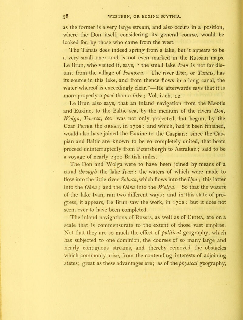 as the former is a very large stream, and also occurs in a position, where the Don itself, considering its general course, would be looked for, by those who came from the west. The Tanais does indeed spring from a lake, but it appears to be a very small one; and is not even marked in the Russian maps. Le Brun, who visited it, says, “ the small lake Ivan is not far dis- tant from the village of Ivanosra. The river Don, or Tanais, has its source in this lake, and from thence flows in a long canal, the water whereof is exceedingly clear.”—He afterwards says that it is more properly a pool than a lake; Vol. i. ch. 12. Le Brun also says, that an inland navigation from the Mseotis and Euxine, to the Baltic sea, by the medium of the rivers Don, Wolga, Twersa, &c. was not only projected, but begun, by the Czar Peter the great, in 1702 : and which, had it been finished, would also have joined the Euxine to the Caspian; since the Cas- pian and Baltic are known to be so completely united, that boats proceed uninterruptedly from Petersburgh to Astrakan; said to be a voyage of nearly 2300 British miles. The Don and Wolga were to have been joined by means of a canal through the lake Ivan; the waters of which were made to flow into the little river Sohata, which flows into the Upa ; this latter into the Okka ; and the Okka into the JVolga. So that the waters of the lake Ivan, ran two different ways; and in this state of pro- gress, it appears, Le Brun saw the work, in 1702: but it does not seem ever to have been completed. The inland navigations of Russia, as well as of China, are on a scale that is commensurate to the extent of those vast empires. Not that they are so much the effect of political geography, which has subjected to one dominion, the courses of so many large and nearly contiguous streams, and thereby removed the obstacles which commonly arise, from the contending interests of adjoining states; great as these advantages are; as of the physical geography,