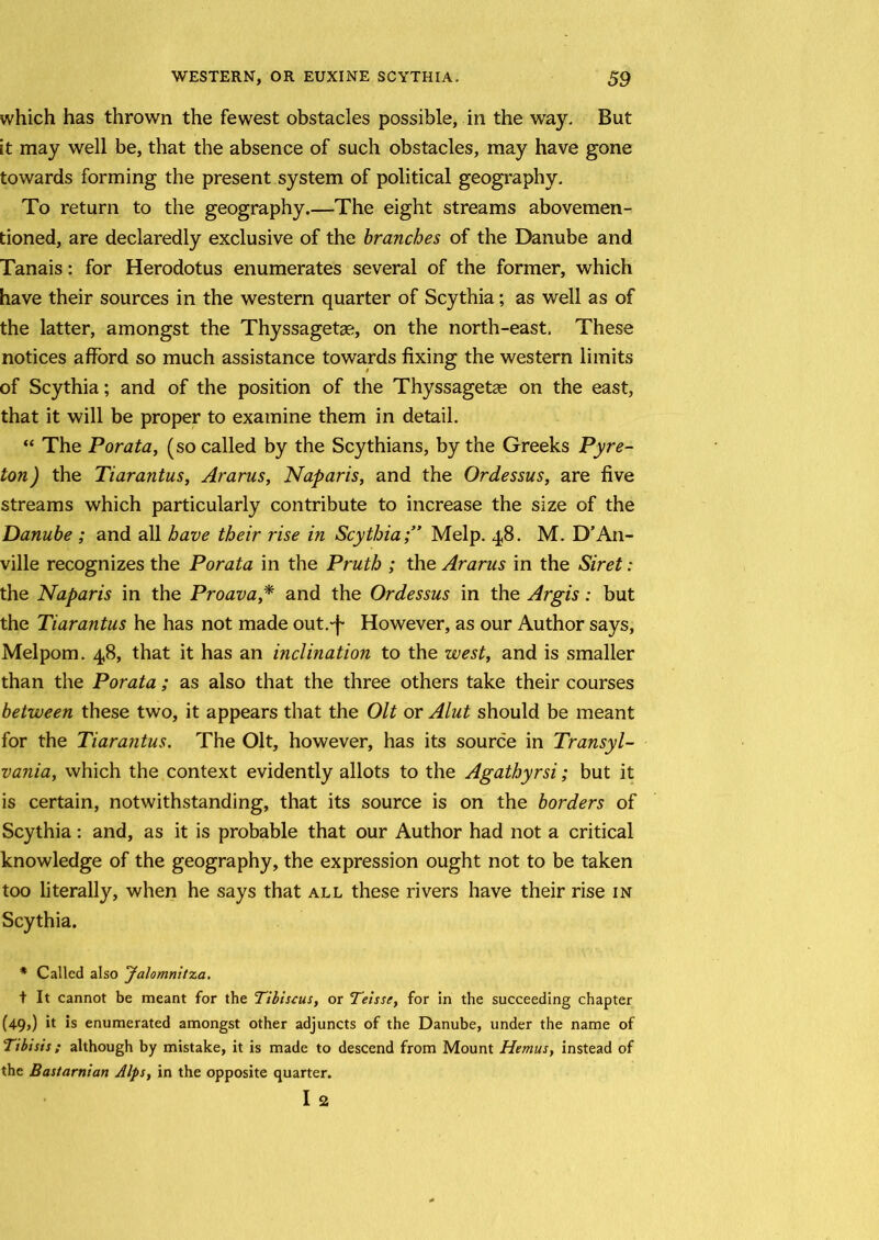 which has thrown the fewest obstacles possible, in the way. But it may well be, that the absence of such obstacles, may have gone towards forming the present system of political geography. To return to the geography.—The eight streams abovemen- tioned, are declaredly exclusive of the branches of the Danube and Tanais: for Herodotus enumerates several of the former, which have their sources in the western quarter of Scythia; as well as of the latter, amongst the Thyssagetse, on the north-east. These notices afford so much assistance towards fixing the western limits of Scythia; and of the position of the Thyssagetse on the east, that it will be proper to examine them in detail. “ The Porata, (so called by the Scythians, by the Greeks Pyre- ton ) the Tiarantus, Ararus, Naparis, and the Ordessus, are five streams which particularly contribute to increase the size of the Danube ; and all have their rise in ScythiaMelp. 48. M. D’An- ville recognizes the Porata in the Pruth ; the Ararus in the Siret: the Naparis in the Proava* and the Ordessus in the Argis: but the Tiarantus he has not made out.-f However, as our Author says, Melpom. 4,8, that it has an inclination to the west, and is smaller than the Porata; as also that the three others take their courses between these two, it appears that the Olt or Alut should be meant for the Tiarantus. The Olt, however, has its source in Transyl- vania, which the context evidently allots to the Agathyrsi; but it is certain, notwithstanding, that its source is on the borders of Scythia: and, as it is probable that our Author had not a critical knowledge of the geography, the expression ought not to be taken too literally, when he says that all these rivers have their rise in Scythia. * Called also Jalomnitza. t It cannot be meant for the Tibiscus, or Teisse, for in the succeeding chapter (49,) it is enumerated amongst other adjuncts of the Danube, under the name of Tibisis; although by mistake, it is made to descend from Mount Hemus, instead of the Bastarnian Alps, in the opposite quarter. I 2