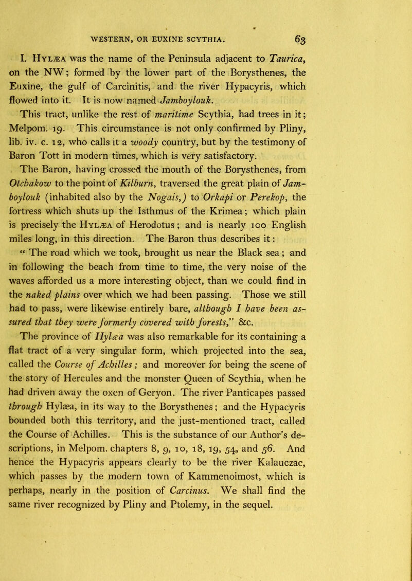 I. Hyl^ea was the name of the Peninsula adjacent to Taurica, on the NW; formed by the lower part of the Borysthenes, the Euxine, the gulf of Carcinitis, and the river Hypacyris, which flowed into it. It is now named Jamboylouk. This tract, unlike the rest of maritime Scythia, had trees in it; Mel pom. 19. This circumstance is not only confirmed by Pliny, lib. iv. c. 12, who calls it a woody country, but by the testimony of Baron Tott in modern times, which is very satisfactory. The Baron, having crossed the mouth of the Borysthenes, from Otchakow to the point of Kilburn, traversed the great plain of Jam- boylouk (inhabited also by the Nogais,) to Orkapi or Perekop, the fortress which shuts up the Isthmus of the Krimea; which plain is precisely the Hyl^ea of Herodotus; and is nearly 100 English miles long, in this direction. The Baron thus describes it: “ The road which we took, brought us near the Black sea; and in following the beach from time to time, the very noise of the waves afforded us a more interesting object, than we could find in the naked plains over which we had been passing. Those we still had to pass, were likewise entirely bare, although I have been as- sured that they were formerly covered with forests,” &c. The province of Hylaa was also remarkable for its containing a flat tract of a very singular form, which projected into the sea, called the Course of Achilles; and moreover for being the scene of the story of Hercules and the monster Queen of Scythia, when he had driven away the oxen of Geryon. The river Panticapes passed through Hylaea, in its way to the Borysthenes; and the Hypacyris bounded both this territory, and the just-mentioned tract, called the Course of Achilles. This is the substance of our Author’s de- scriptions, in Mel pom. chapters 8, 9, 10, 18, 19, 54, and 56. And hence the Hypacyris appears clearly to be the river Kalauczac, which passes by the modern town of Kammenoimost, which is perhaps, nearly in the position of Carcinus. We shall find the same river recognized by Pliny and Ptolemy, in the sequel.