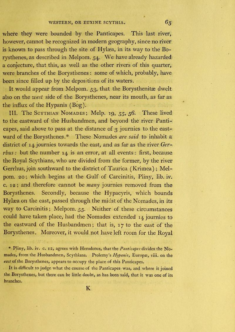where they were bounded by the Panticapes. This last river, however, cannot be recognized in modern geography, since no river is known to pass through the site of Hylaea, in its way to the Bo- rysthenes, as described in Melpom. 54. We have already hazarded a conjecture, that this, as well as the other rivers of this quarter, were branches of the Borysthenes : some of which, probably, have been since filled up by the depositions of its waters. It would appear from Melpom. 53, that the Borysthenitae dwelt also on the west side of the Borysthenes, near its mouth, as far as the influx of the Hypanis (Bog). III. The Scythian Nomades ; Melp. 19,55,5b. These lived to the eastward of the Husbandmen, and beyond the river Panti- capes, said above to pass at the distance of 3 journies to the east- ward of the Borysthenes.* These Nomades are said to inhabit a district of 14 journies towards the east, and as far as the river Ger- rhus: but the number 14 is an error, at all events: first, because the Royal Scythians, who are divided from the former, by the river Gerrhus, jqin southward to the district of Taurica (Krirnea); Mel- pom. 20; which begins at the Gulf of Carcinitis, Piiny, lib. iv. c. 12; and therefore cannot be many journies removed from the Borysthenes. Secondly, because the Hypacyris, which bounds Hylaea on the east, passed through the midst of the Nomades, in its way to Carcinitis; Melpom. 55. Neither of these circumstances could have taken place, had the Nomades extended 14 journies to the eastward of the Husbandmen; that is, 17 to the east of the Borysthenes. Moreover, it would not have left room for the Royal * Pliny, lib. iv. c. 12, agrees with Herodotus, that the Panticapes divides the No- mades, from the Husbandmen, Scythians. Ptolemy’s Hypanis, Europae, viii. on the east of the Borysthenes, appears to occupy the place of this Panticapes. It is difficult to judge what the course of the Panticapes was, and where it joined the Borysthenes, but there can be little doubt, as has been said, that it was one of its branches. K