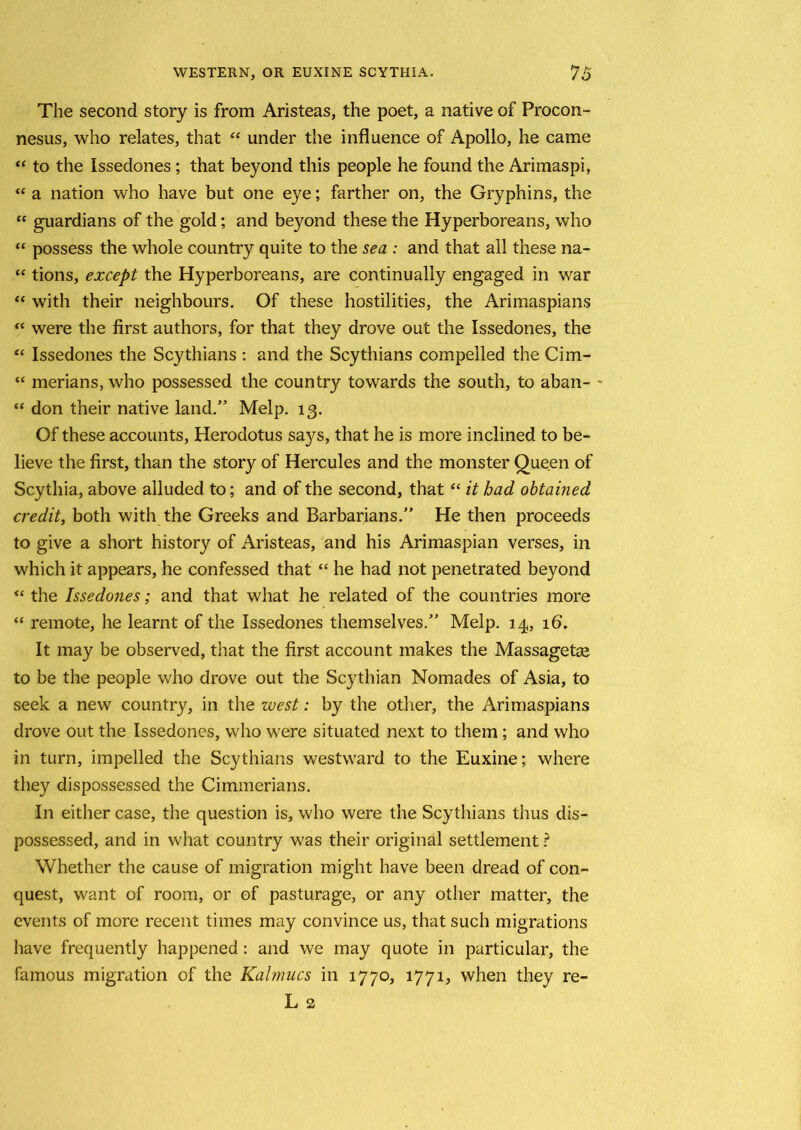 The second story is from Aristeas, the poet, a native of Procon- nesus, who relates, that “ under the influence of Apollo, he came “ to the Issedones ; that beyond this people he found the Arimaspi, “ a nation who have but one eye; farther on, the Gryphins, the “ guardians of the gold; and beyond these the Hyperboreans, who “ possess the whole country quite to the sea : and that all these na- “ tions, except the Hyperboreans, are continually engaged in war “ with their neighbours. Of these hostilities, the Arimaspians “ were the first authors, for that they drove out the Issedones, the “ Issedones the Scythians : and the Scythians compelled the Cim- “ merians, who possessed the country towards the south, to aban- ' “ don their native land.” Melp. 13. Of these accounts, Herodotus says, that he is more inclined to be- lieve the first, than the story of Hercules and the monster Queen of Scythia, above alluded to; and of the second, that “ it had obtained credit, both with the Greeks and Barbarians.” He then proceeds to give a short history of Aristeas, and his Arimaspian verses, in which it appears, he confessed that “ he had not penetrated beyond “ the Issedones; and that what he related of the countries more “ remote, he learnt of the Issedones themselves.” Melp. 14, 16. It may be observed, that the first account makes the Massagetge to be the people who drove out the Scythian Nomades of Asia, to seek a new country, in the west: by the other, the Arimaspians drove out the Issedones, who were situated next to them; and who in turn, impelled the Scythians westward to the Euxine; where they dispossessed the Cimmerians. In either case, the question is, who were the Scythians thus dis- possessed, and in what country was their original settlement ? Whether the cause of migration might have been dread of con- quest, want of room, or of pasturage, or any other matter, the events of more recent times may convince us, that such migrations have frequently happened : and we may quote in particular, the famous migration of the Kalmucs in 1770, 1771, when they re- L 2