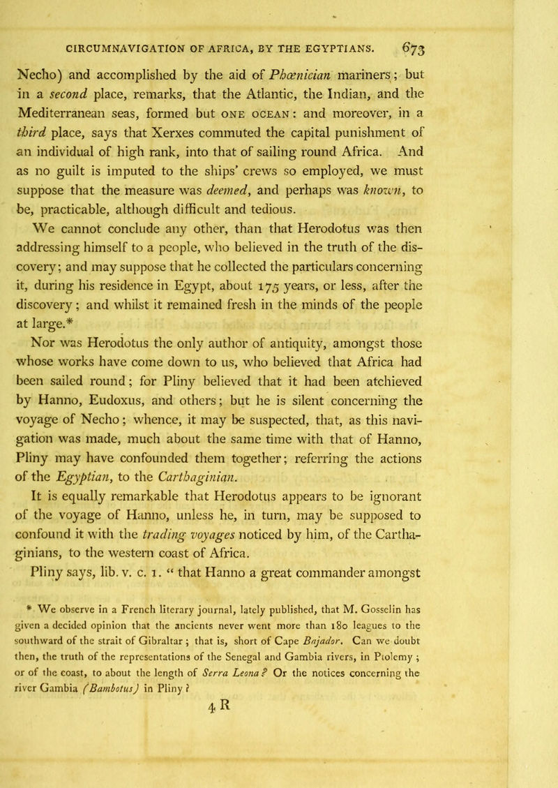 Necho) and accomplished by the aid of Phoenician mariners; but in a second place, remarks, that the Atlantic, the Indian, and the Mediterranean seas, formed but one ocean : and moreover, in a third place, says that Xerxes commuted the capital punishment of an individual of high rank, into that of sailing round Africa. And as no guilt is imputed to the ships’ crews so employed, we must suppose that the measure was deemed, and perhaps was known, to be, practicable, although difficult and tedious. We cannot conclude any other, than that Herodotus was then addressing himself to a people, who believed in the truth of the dis- covery; and may suppose that he collected the particulars concerning it, during his residence in Egypt, about 175 years, or less, after the discovery; and whilst it remained fresh in the minds of the people at large.* Nor was Herodotus the only author of antiquity, amongst those whose works have come down to us, who believed that Africa had been sailed round; for Pliny believed that it had been atchieved by Hanno, Eudoxus, and others; but he is silent concerning the voyage of Necho; whence, it may be suspected, that, as this navi- gation was made, much about the same time with that of Hanno, Pliny may have confounded them together; referring the actions of the Egyptian, to the Carthaginian. It is equally remarkable that Herodotus appears to be ignorant of the voyage of Hanno, unless he, in turn, may be supposed to confound it with the trading voyages noticed by him, of the Cartha- ginians, to the western coast of Africa. Pliny says, lib. v. c. 1. “ that Hanno a great commander amongst # We observe in a French literary journal, lately published, that M. Gosselin has given a decided opinion that the ancients never went more than 180 leagues to the southward of the strait of Gibraltar ; that is, short of Cape Bajador. Can we doubt then, the truth of the representations of the Senegal and Gambia rivers, in Ptolemy ; or of the coast, to about the length of Serra Leona P Or the notices concerning the river Gambia (Bambotus) in Pliny i 4 R