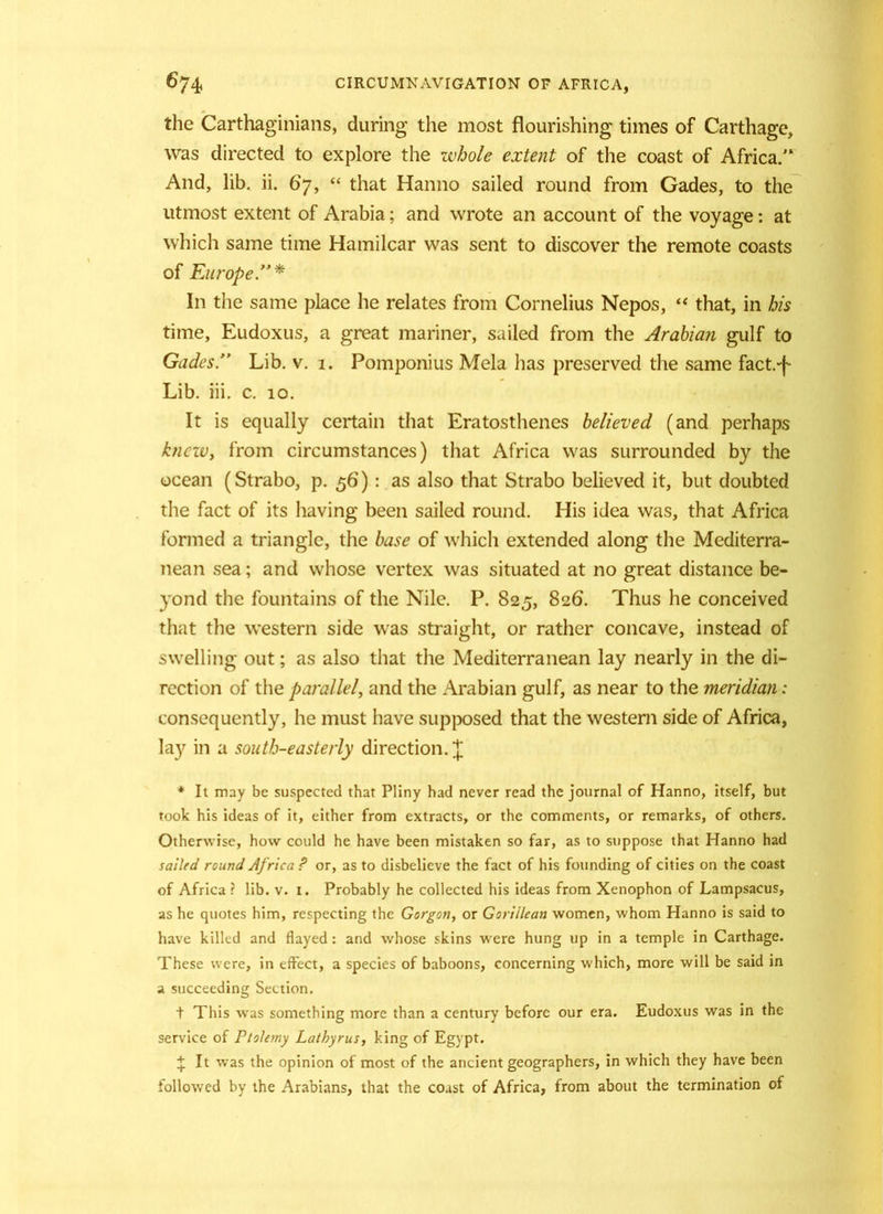 674* CIRCUMNAVIGATION OF AFRICA, the Carthaginians, during the most flourishing times of Carthage, was directed to explore the whole extent of the coast of Africa.” And, lib. ii. 67, “ that Hanno sailed round from Gades, to the utmost extent of Arabia; and wrote an account of the voyage: at which same time Hamilcar was sent to discover the remote coasts of Europe.”* In the same place he relates from Cornelius Nepos, “ that, in his time, Eudoxus, a great mariner, sailed from the Arabian gulf to Gades.” Lib. v. 1. Pomponius Mela has preserved the same fact.-f- Lib. iii. c. 10. It is equally certain that Eratosthenes believed (and perhaps knew, from circumstances) that Africa was surrounded by the ocean (Strabo, p. 56) : as also that Strabo believed it, but doubted the fact of its having been sailed round. His idea was, that Africa formed a triangle, the base of which extended along the Mediterra- nean sea; and whose vertex was situated at no great distance be- yond the fountains of the Nile. P. 825, 826. Thus he conceived that the western side was straight, or rather concave, instead of swelling out; as also that the Mediterranean lay nearly in the di- rection of the parallel, and the Arabian gulf, as near to the meridian: consequently, he must have supposed that the western side of Africa, lay in a south-easterly direction.]; * It may be suspected that Pliny had never read the journal of Hanno, itself, but took his ideas of it, either from extracts, or the comments, or remarks, of others. Otherwise, how could he have been mistaken so far, as to suppose that Hanno had sailed round Africa ? or, as to disbelieve the fact of his founding of cities on the coast of Africa ? lib. v. i. Probably he collected his ideas from Xenophon of Lampsacus, as he quotes him, respecting the Gorgon, or Gorillean women, whom Hanno is said to have killed and flayed : and whose skins were hung up in a temple in Carthage. These were, in effect, a species of baboons, concerning which, more will be said in a succeeding Section. + This was something more than a century before our era. Eudoxus was in the service of Ptolemy Lathyrus, king of Egypt. £ It was the opinion of most of the ancient geographers, in which they have been followed by the Arabians, that the coast of Africa, from about the termination of