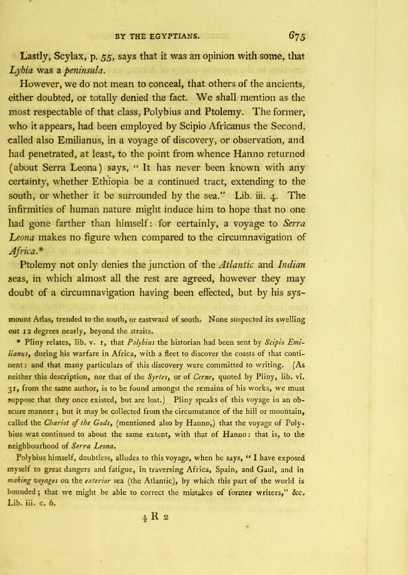 Lastly, Scylax, p. 55, says that it was an opinion with some, that Lybia was a peninsula. However, we do not mean to conceal, that others of the ancients, either doubted, or totally denied the fact. We shall mention as the most respectable of that class, Polybius and Ptolemy. The former, who it appears, had been employed by Scipio Africanus the Second, called also Emilianus, in a voyage of discovery, or observation, and had penetrated, at least, to the point from whence Hanno returned (about Serra Leona) says, “ It has never been known with any certainty, whether Ethiopia be a continued tract, extending to the south, or whether it be surrounded by the sea/' Lib. iii. 4. The infirmities of human nature might induce him to hope that no one had gone farther than himself: for certainly, a voyage to Serra Leona makes no figure when compared to the circumnavigation of Africa.* Ptolemy not only denies the junction of the Atlantic and Indian seas, in which almost all the rest are agreed, however they may doubt of a circumnavigation having been effected, but by his sys- mount Arias, trended to the south, or eastward of south. None suspected its swelling out 12 degrees nearly, beyond the straits. * Pliny relates, lib. v. i, that Polybius the historian had been sent by Scipio Emi- lianus, during his warfare in Africa, with a fleet to discover the coasts of that conti- nent : and that many particulars of this discovery were committed to writing. (As neither this description, nor that of the Syrles, or of Cerne, quoted by Pliny, lib. vi. 31, from the same author, is to be found amongst the remains of his works, we must suppose that they once existed, but are lost.) Pliny speaks of this voyage in an ob- scure manner ; but it may be collected from the circumstance of the hill or mountain, called the Chariot of the Gods, (mentioned also by Hanno,) that the voyage of Poly- bius was continued to about the same extent, with that of Hanno: that is, to the neighbourhood of Serra Leona. Polybius himself, doubtless, alludes to this voyage, when he says, “ I have exposed myself to great dangers and fatigue, in traversing Africa, Spain, and Gaul, and in making voyages on the exterior sea (the Atlantic), by which this part of the world is bounded; that we might be able to correct the mistakes of former writers,” &c. Lib. iii. c. 6. 4 R 2