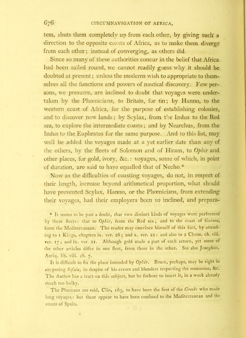 tem, shuts them completely up from each other, by giving such a direction to the opposite coasts of Africa, as to make them diverge from each other; instead of converging, as others did. Since so many of these authorities concur in the belief that Africa had been sailed round, we cannot readily guess why it should be doubted at present; unless the moderns wish to appropriate to them- selves all the functions and powers of nautical discovery. Few per- sons, we presume, are inclined to doubt that voyages were under- taken by the Phoenicians, to Britain, for tin; by Hanno, to the western coast of Africa, for the purpose of establishing colonies, and to discover new lands; by Scylax, from the Indus to the Red sea, to explore the intermediate coasts; and by Nearchus, from the Indus to the Euphrates for the same purpose. And to this list, may well be added the voyages made at a yet earlier date than any of the others, hy the fleets of Solomon and of Hiram, to Ophir and other places, for gold, ivory, &c.: voyages, some of which, in point of duration, are said to have equalled tlut of Necho.* Now as the difficulties of coasting voyages, do not, in respect of their length, increase beyond arithmetical proportion, what should have prevented Scylax, Hanno, or the Phoenicians, from extending their voyages, had their employers been so inclined, and prepara- * It seems to be past a doubt, that two distinct kinds of voyages were performed by these fleets: that to Ophir, from the Red sea ; and to the coast of Guinea, from the Mediterranean. The reader may convince himself of this fact, by attend- ing to i Kings, chapters ix. vcr. 26 ; and x. vcr. 22 : and also to 2 Chron. ch. viii. ver. 17 ; and ix. vcr 21. Although gold made a part of each return, yet some of the other articles differ in one fleet, from those in the other. See also Josephus, Antiq. lib. viii. ch. 7. It is difficult to fix the place intended by Ophir. Bruce, perhaps, may be right in supposing So/a/a, in despite of his errors and blunders respecting the monsoons, See. The Author has a tract on this subject, but he forbore to insert it, in a work already much too bulky. The Phoceans are said, Clio, 163, to have been the first of the Greeks who made long voyages : but these appear to have been confined to the Mediterranean and the coasts of Spain.