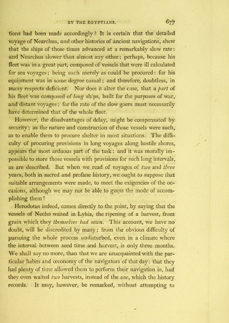 fions had been made accordingly ? It is certain that the detailed voyage of Nearchus, and other histories of ancient navigations, shew that the ships of those times advanced at a remarkably slow rate: and Nearchus slower than almost any other; perhaps, because his fleet was in a great part, composed of vessels that were ill calculated for sea voyages; being such merely as could be procured: for his equipment was in some degree casual; and therefore, doubtless, in many respects deficient. Nor does it alter the case, that a part of his fleet was composed of long ships, built for the purposes of war, and distant voyages ; for the rate of the slow goers must necessarily have determined that of the whole fleet. However, the disadvantages of delay, might be compensated by security; as the nature and construction of those vessels were such, as to enable them to procure shelter in most situations. The diffi- culty of procuring provisions in long voyages along hostile shores, appears the most arduous part of the task; and it was morally im- possible to store those vessels with provisions for such long intervals, as are described. But when we read of voyages of two and three years, both in sacred and profane history, we ought to suppose that suitable arrangements were made, to meet the exigencies of the oc- casions, although we may not be able to guess the mode of accom- plishing them! Herodotus indeed, comes directly to the point, by saying that the vessels of Necho waited in Lybia, the ripening of a harvest, from grain which they themselves had sown. This account, we have no doubt, will be discredited by many; from the obvious difficulty of pursuing the whole process undisturbed, even in a climate where the interval between seed time and harvest, is only three months. We shall say no more, than that we are unacquainted with the par- ticular habits and oeconomy of the navigators of that day: that they had plenty of time allowed them to perform their navigation in, had they even waited two harvests, instead of the one, which the history records. It may, however, be remarked, without attempting to