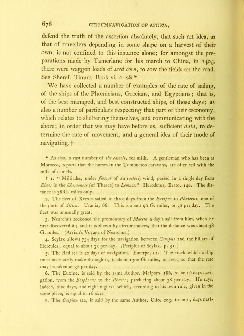 defend the truth of the assertion absolutely, that such an idea, as that of travellers depending in some shape on a harvest of their own, is not confined to this instance alone; for amongst the pre- parations made by Tamerlane for his march to China, in 1405, there were waggon loads of seed corn, to sow the fields on the road. See Sheref. Timur, Book vi. c. 28.* We have collected a number of examples of the rate of sailing, of the ships of the Phoenicians, Grecians, and Egyptians; that is, of the best managed, and best constructed ships, of those days; as also a number of particulars respecting that part of their oeconomy, which relates to sheltering themselves, and communicating with the shore; in order that we may have before us, sufficient data, to de- termine the rate of movement, and a general idea of their mode of navigating.-)* * As also, a vast number of she camels, for milk. A gentleman who has been at Morocco, reports that the horses in the Tombuctoo caravans, are often fed with the milk of camels. + 1. “ Miltiades, under favour of an easterly wind, passed in a single day from Elaos in the Chersonese (of Thrace) to Lemnos. Herodotus, Erato, 140. The dis- tance is 38 G. miles only. 2. The fleet of Xerxes sailed in three days from the Euripus to Phalerus, one of the ports of Attica. Urania, 66. This is about 96 G. miles, or 32 per day. The .fleet was unusually great. 3. Nearchus reckoned the promontory of Maceta a day’s sail from him, when he first discovered it; and it is shewn by circumstances, that the distance was about 38 G. miles. (Arrian’s Voyage of Nearchus.) 4. Scylax allows 75^ days for the navigation between Canopus and the Pillars of Hercules; equal to about 32 per day. (Periplus of Scylax, p. 51.) 5. The Red sea is 40 days of navigation. Euterpe, 11. The track which a ship must necessarily make through it, is about 1300 G. miles, or less; so that the rate may be taken at 32 per day. 6. The Euxine, is said by the same Author, Melpom. 186, to be 16 days navi- gation, from the Bosphorus to the Phasis; producing about 38 per day. He says, indeed, nine days, and eight nights; which, according to his own rule, given in the same place, is equal to 16 days. 7. The Caspian sea, is said by the same Author, Clio, 203, to be 15 days navi-