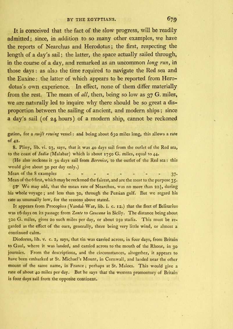 It is conceived that the fact of the slow progress, will be readily admitted; since, in addition to so many other examples, we have the reports of Nearchus and Herodotus; the first, respecting the length of a day’s sail; the latter, the space actually sailed through, in the course of a day, and remarked as an uncommon long run, in those days: as also the time required to navigate the Red sea and the Euxine: the latter of which appears to be reported from Hero- dotus’s own experience. In effect, none of them differ materially from the rest. The mean of all, then, being so low as 37 G. miles, we are naturally led to inquire why there should be so great a dis- proportion between the sailing of ancient, and modern ships; since a day’s sail (of 24 hours) of a modern ship, cannot be reckoned gation, for a swift rowing vessel: and being about 630 miles long, this allows a rate of 42. 8. Pliny, lib. vi. 23, says, that it was 40 days sail from the outlet of the Red sea, to the coast of India (Malabar) which is about 1750 G. miles, equal to 44. (He also reckons it 30 days sail from Berenice, to the outlet of the Red sea: this would give about 30 per day only.) Mean of the 8 examples - - - - - - - 37. Mean of the 6 first, which may be reckoned the fairest, and are the most to the purpose 35. We may add, that the mean rate of Nearchus, was no more than 22y, during his whole voyage ; and less than 30, through the Persian gulf. But we regard his rate as unusually low, for the reasons above stated. It appears from Procopius (Vandal War, lib. i. c. 12.) that the fleet of Belisarius was 16 days on its passage from Zante to Caucana in Sicily. The distance being about 320 G. miles, gives 20 such miles per day, or about 250 stadia. This must be re- garded as the effect of the oars, generally, there being very little wind, or almost a continued calm. Diodorus, lib. v. c. 2, says, that tin was carried across, in four days, from Britain to Gaul, where it was landed, and carried across to the mouth of the Rhone, in 30 journies. From the descriptions, and the circumstances, altogether, it appears to have been embarked at St. Michael’s Mount, in Cornwall, and landed near the other mount of the same name, in France ; perhaps at St. Maloes. This would give a rate of about 40 miles per day. But he says that the western promontory of Britain is four days sail from the opposite continent.