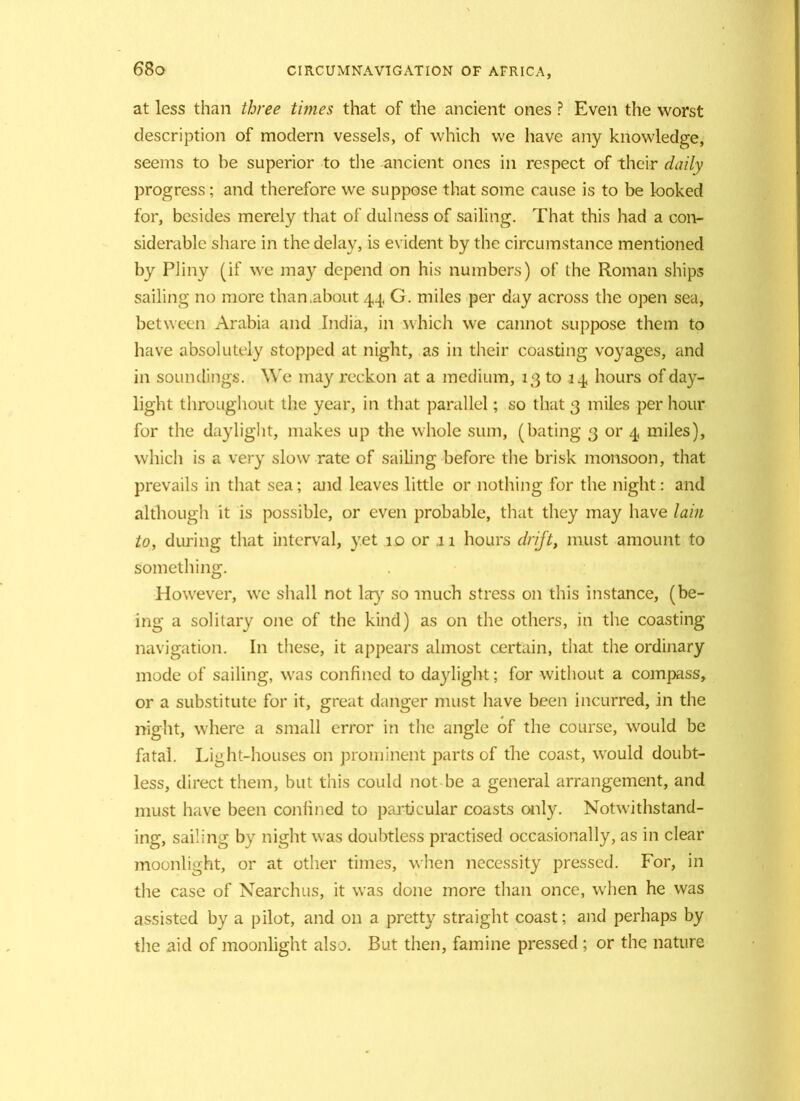 68 o at less than three times that of the ancient ones ? Even the worst description of modern vessels, of which we have any knowledge, seems to be superior to the ancient ones in respect of their daily progress; and therefore we suppose that some cause is to be looked for, besides merely that of dulness of sailing. That this had a con- siderable share in the delay, is evident by the circumstance mentioned by Pliny (if we may depend on his numbers) of the Roman ships sailing no more than.about 44 G. miles per day across the open sea, between Arabia and India, in which we cannot suppose them to have absolutely stopped at night, as in their coasting voyages, and in soundings. We may reckon at a medium, 13 to 14 hours of day- light throughout the year, in that parallel; so that 3 miles per hour for the daylight, makes up the whole sum, (bating 3 or 4 miles), which is a very slow rate of sailing before the brisk monsoon, that prevails in that sea; and leaves little or nothing for the night: and although it is possible, or even probable, that they may have lain to, during that interval, yet 10 or .11 hours drift, must amount to something. However, we shall not lay so much stress on this instance, (be- ing a solitary one of the kind) as on the others, in the coasting navigation. In these, it appears almost certain, that the ordinary mode of sailing, was confined to daylight; for without a compass, or a substitute for it, great danger must have been incurred, in the night, where a small error in the angle of the course, would be fatal. Light-houses on prominent parts of the coast, would doubt- less, direct them, but this could not be a general arrangement, and must have been confined to particular coasts only. Notwithstand- ing, sailing by night was doubtless practised occasionally, as in clear moonlight, or at other times, when necessity pressed. For, in the case of Nearchus, it was done more than once, when he was assisted by a pilot, and on a pretty straight coast; and perhaps by the aid of moonlight also. But then, famine pressed; or the nature