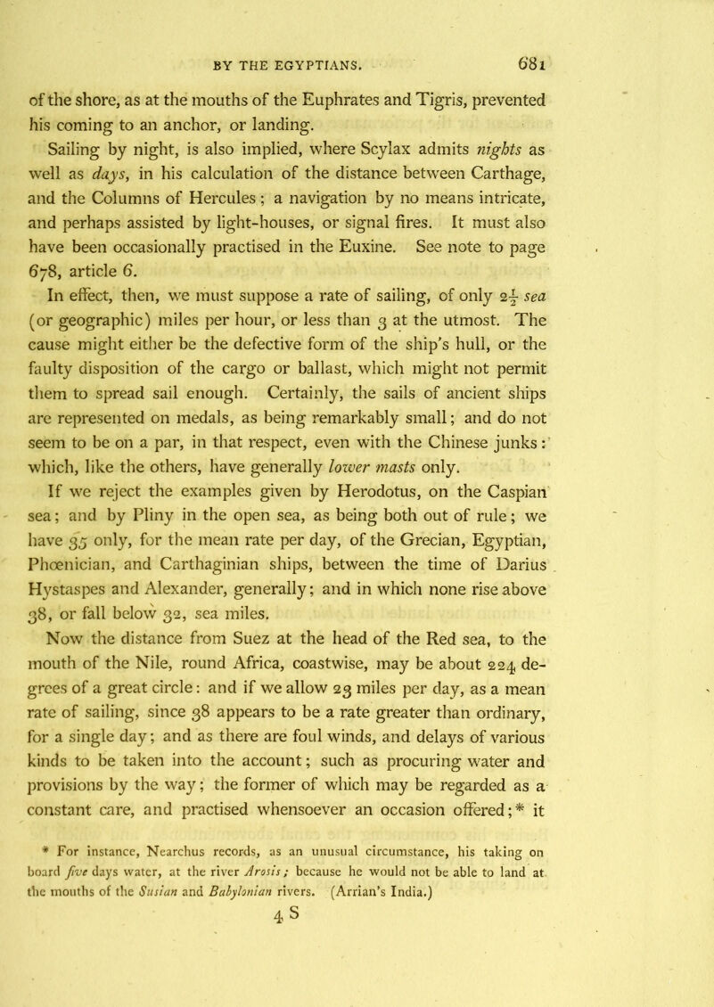 of the shore, as at the mouths of the Euphrates and Tigris, prevented his coming to an anchor, or landing. Sailing by night, is also implied, where Scylax admits nights as well as days, in his calculation of the distance between Carthage, and the Columns of Hercules ; a navigation by no means intricate, and perhaps assisted by light-houses, or signal fires. It must also have been occasionally practised in the Euxine. See note to page 678, article 6. In effect, then, we must suppose a rate of sailing, of only sea (or geographic) miles per hour, or less than 3 at the utmost. The cause might either be the defective form of the ship’s hull, or the faulty disposition of the cargo or ballast, which might not permit them to spread sail enough. Certainly, the sails of ancient ships are represented on medals, as being remarkably small; and do not seem to be on a par, in that respect, even with the Chinese junks: which, like the others, have generally lower masts only. If we reject the examples given by Herodotus, on the Caspian sea; and by Pliny in the open sea, as being both out of rule; we have 35 only, for the mean rate per day, of the Grecian, Egyptian, Phoenician, and Carthaginian ships, between the time of Darius Hystaspes and Alexander, generally; and in which none rise above 38, or fall below 32, sea miles. Now the distance from Suez at the head of the Red sea, to the mouth of the Nile, round Africa, coastwise, may be about 224 de- grees of a great circle: and if we allow 23 miles per day, as a mean rate of sailing, since 38 appears to be a rate greater than ordinary, for a single day; and as there are foul winds, and delays of various kinds to be taken into the account; such as procuring water and provisions by the way; the former of which may be regarded as a constant care, and practised whensoever an occasion offered;* it * For instance, Nearchus records, as an unusual circumstance, his taking on board five days water, at the river Arosis ; because he would not be able to land at the mouths of the Sudan and Babylonian rivers. (Arrian’s India.) 4S