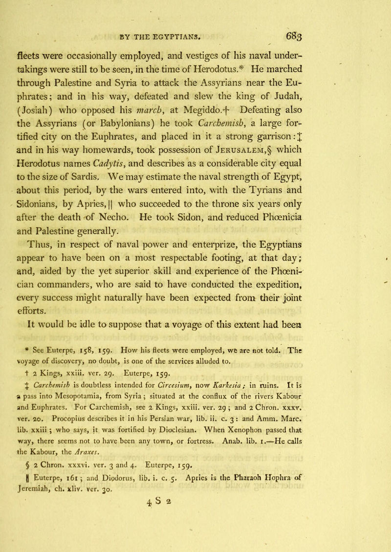 fleets were occasionally employed, and vestiges of his naval under- takings were still to be seen, in the time of Herodotus.* * * § He marched through Palestine and Syria to attack the Assyrians near the Eu- phrates; and in his way, defeated and slew the king of Judah, (Josiah) who opposed his march, at Megiddo.'f- Defeating also the Assyrians (or Babylonians) he took Carchemish, a large for- tified city on the Euphrates, and placed in it a strong garrison: J and in his way homewards, took possession of Jerusalem,§ which Herodotus names Cadytis, and describes as a considerable city equal to the size of Sardis. We may estimate the naval strength of Egypt, about this period, by the wars entered into, with the Tyrians and Sidonians, by A pries, || who succeeded to the throne six years only after the death of Necho. He took Sidon, and reduced Phoenicia and Palestine generally. Thus, in respect of naval power and enterprize, the Egyptians appear to have been on a most respectable footing, at that day; and, aided by the yet superior skill and experience of the Phoeni- cian commanders, who are said to have conducted the expedition, every success might naturally have been expected from their joint efforts. It would be idle to suppose that a voyage of this extent had been * See Euterpe, 158, 159. How his fleets were employed, we are not told. The voyage of discovery, no doubt, is one of the services alluded to. t 2 Kings, xxiii. ver. 29. Euterpe, 159. J Carchemish is doubtless intended for Circesium, now Karkesia ; in ruins. It is a pass into Mesopotamia, from Syria; situated at the conflux of the rivers Kabour and Euphrates. For Carchemish, see 2 Kings, xxiii. ver. 29 ; and 2 Chron. xxxv. ver. 20. Procopius describes it in his Persian war, lib. ii. c. 3 : and Amm. Marc, lib. xxiii ; who says, it was fortified by Dioclesian. When Xenophon passed that way, there seems not to have been any town, or fortress. Anab. lib. 1.—He calls the Kabour, the Araxes. § 2 Chron. xxxvi. ver. 3 and 4. Euterpe, 159. || Euterpe, 161 ; and Diodorus, lib. i. c. 5. Apries is the Pharaoh Hophra of Jeremiah, ch. xliv. ver. 30. 4 S 2