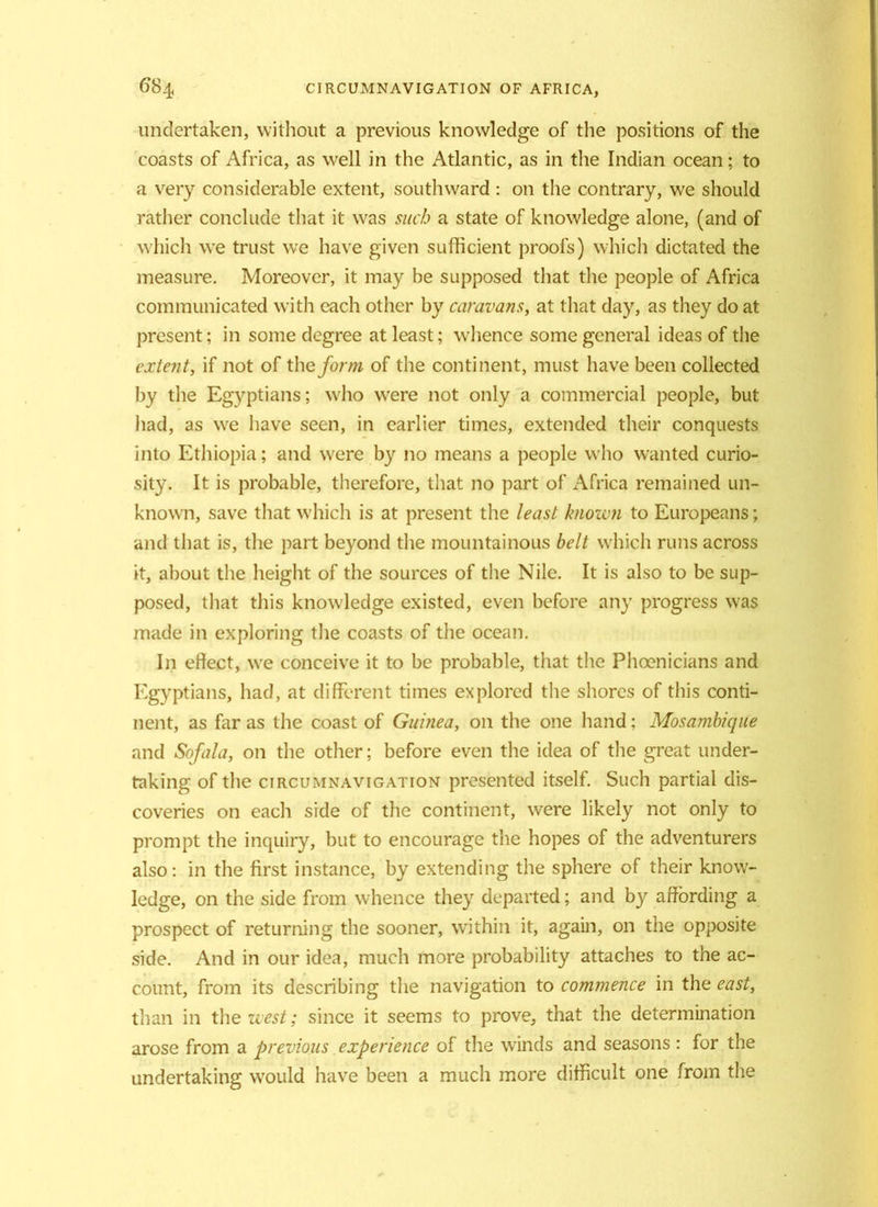 undertaken, without a previous knowledge of the positions of the coasts of Africa, as well in the Atlantic, as in the Indian ocean; to a very considerable extent, southward : on the contrary, we should rather conclude that it was such a state of knowledge alone, (and of which we trust we have given sufficient proofs) which dictated the measure. Moreover, it may be supposed that the people of Africa communicated with each other by caravans, at that day, as they do at present; in some degree at least; whence some general ideas of the extent, if not of the form of the continent, must have been collected by the Egyptians; who were not only a commercial people, but had, as we have seen, in earlier times, extended their conquests into Ethiopia; and were by no means a people who wanted curio- sity. It is probable, therefore, that no part of Africa remained un- known, save that which is at present the least known to Europeans; and that is, the part beyond the mountainous belt which runs across it, about the height of the sources of the Nile. It is also to be sup- posed, that this knowledge existed, even before any progress was made in exploring the coasts of the ocean. In effect, wre conceive it to be probable, that the Phoenicians and Egyptians, had, at different times explored the shores of this conti- nent, as far as the coast of Guinea, on the one hand: Mosambique and Sofala, on the other; before even the idea of the great under- taking of the circumnavigation presented itself. Such partial dis- coveries on each side of the continent, were likely not only to prompt the inquiry, but to encourage the hopes of the adventurers also: in the first instance, by extending the sphere of their know- ledge, on the side from whence they departed; and by affording a prospect of returning the sooner, within it, again, on the opposite side. And in our idea, much more probability attaches to the ac- count, from its describing the navigation to commence in the east, than in the west; since it seems to prove, that the determination arose from a previous experience of the winds and seasons : for the undertaking would have been a much more difficult one from the