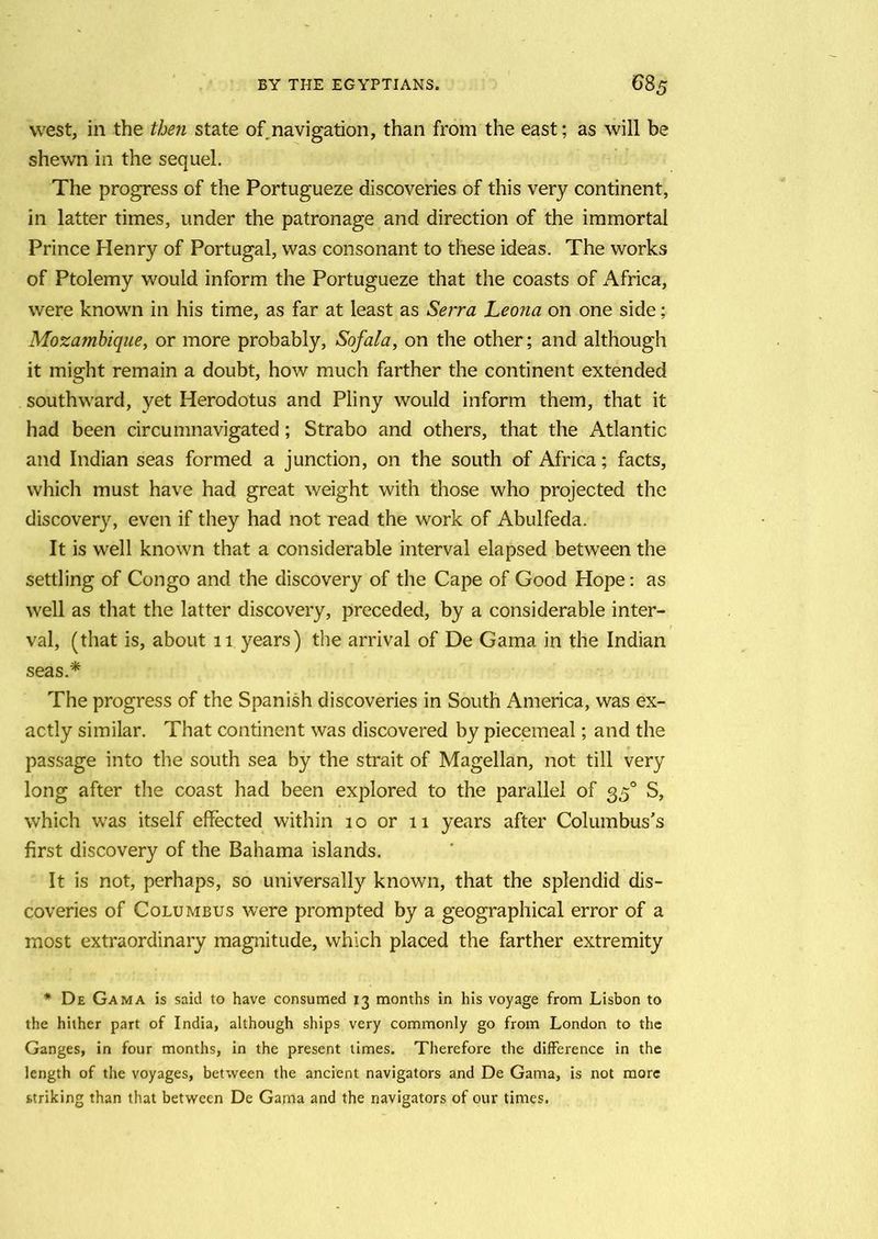 west, in the then state of navigation, than from the east; as will be shewn in the sequel. The progress of the Portugueze discoveries of this very continent, in latter times, under the patronage and direction of the immortal Prince Henry of Portugal, was consonant to these ideas. The works of Ptolemy would inform the Portugueze that the coasts of Africa, were known in his time, as far at least as Serra Leona on one side; Mozambique, or more probably, Sofala, on the other; and although it might remain a doubt, how much farther the continent extended southward, yet Herodotus and Pliny would inform them, that it had been circumnavigated; Strabo and others, that the Atlantic and Indian seas formed a junction, on the south of Africa; facts, which must have had great weight with those who projected the discovery, even if they had not read the work of Abulfeda. It is well known that a considerable interval elapsed between the settling of Congo and the discovery of the Cape of Good Hope: as well as that the latter discovery, preceded, by a considerable inter- val, (that is, about 11 years) the arrival of De Gama in the Indian seas* The progress of the Spanish discoveries in South America, was ex- actly similar. That continent was discovered by piecemeal; and the passage into the south sea by the strait of Magellan, not till very long after the coast had been explored to the parallel of 350 S, which was itself effected within 10 or 11 years after Columbus's first discovery of the Bahama islands. It is not, perhaps, so universally known, that the splendid dis- coveries of Columbus were prompted by a geographical error of a most extraordinary magnitude, which placed the farther extremity * De Gama is said to have consumed 13 months in his voyage from Lisbon to the hither part of India, although ships very commonly go from London to the Ganges, in four months, in the present times. Therefore the difference in the length of the voyages, between the ancient navigators and De Gama, is not more striking than that between De Gama and the navigators of our times.