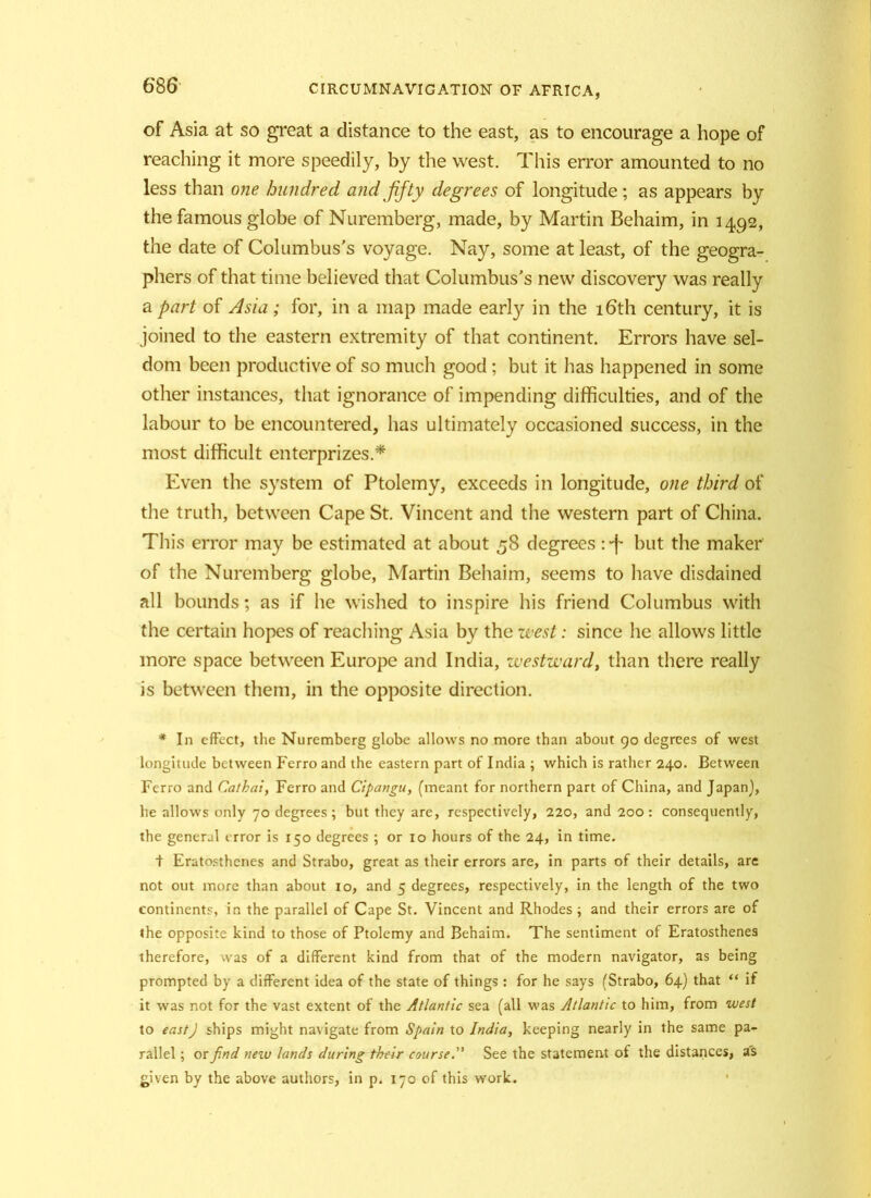 of Asia at so great a distance to the east, as to encourage a hope of reaching it more speedily, by the west. This error amounted to no less than one hundred and fifty degrees of longitude ; as appears by the famous globe of Nuremberg, made, by Martin Behaim, in 1492, the date of Columbus's voyage. Nay, some at least, of the geogra- phers of that time believed that Columbus's new discovery was really a part of Asia; for, in a map made early in the 16th century, it is joined to the eastern extremity of that continent. Errors have sel- dom been productive of so much good; but it has happened in some other instances, that ignorance of impending difficulties, and of the labour to be encountered, has ultimately occasioned success, in the most difficult enterprizes.* Even the system of Ptolemy, exceeds in longitude, one third of the truth, between Cape St. Vincent and the western part of China. This error may be estimated at about 58 degrees but the maker of the Nuremberg globe, Martin Behaim, seems to have disdained all bounds; as if he wished to inspire his friend Columbus with the certain hopes of reaching Asia by the west: since he allows little more space between Europe and India, westward, than there really is between them, in the opposite direction. #In effect, the Nuremberg globe allows no more than about go degrees of west longitude between Ferro and the eastern part of India ; which is rather 240. Between Ferro and Cathai, Ferro and Cipangu, (meant for northern part of China, and Japan), he allows only 70 degrees ; but they are, respectively, 220, and 200 : consequently, the general error is 150 degrees ; or 10 hours of the 24, in time. + Eratosthenes and Strabo, great as their errors are, in parts of their details, are not out more than about 10, and 5 degrees, respectively, in the length of the two continents, in the parallel of Cape St. Vincent and Rhodes ; and their errors are of the opposite kind to those of Ptolemy and Behaim. The sentiment of Eratosthenes therefore, was of a different kind from that of the modern navigator, as being prompted by a different idea of the state of things : for he says (Strabo, 64) that “ if it was not for the vast extent of the Atlantic sea (all was Atlantic to him, from west to east) ships might navigate from Spain to India, keeping nearly in the same pa- rallel ; or find new lands during their course. See the statement of the distances, as £iven by the above authors, in p. 170 of this work.