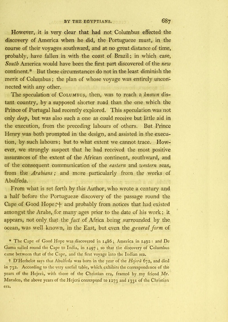However, it is very clear that had not Columbusr effected the discovery of America when he did, the Portugueze must, in the course of their voyages southward, and at no great distance of time, probably, have fallen in with the coast of Brazil; in which case, South America would have been the first part discovered of the new continent.* But these circumstances do not in the least diminish the merit of Columbus; the plan of whose voyage was entirely uncon- nected with any other. The speculation of Columbus, then, was to reach a known dis- tant country, by a supposed shorter road than the one which the Prince of Portugal had recently explored. This speculation was not only deep, but was also such a one as could receive but little aid in the execution, from the preceding labours of others. But Prince Henry was both prompted in the design, and assisted in the execu- tion, by such labours; but to what extent we cannot trace. How- ever, we strongly suspect that he had received the most positive assurances of the extent of the African continent, southward, and of the consequent communication of the eastern and western seas, from the Arabians ; and more particularly from the works of Abulfeda. From what is set forth by this Author, who wrote a century and a half before the Portugueze discovery of the passage round the Cape of Good Hope ;v|- and probably from notices that had existed amongst the Arabs, for many ages prior to the date of his work; it appears, not only that the fact of Africa being surrounded by the ocean, was well known, in the East, but even the general form of * The Cape of Good Hope was discovered in i486; America in 1492: and De Gama sailed round the Cape to India, in 1497 ; so that the discovery of Columbus came between that of the Cape, and the first voyage into the Indian sea. t D’Herbelot says that Abulfeda was born in the year of the Hejera 672, and died in 732. According to the very useful table, which exhibits the correspondence of the years of the Hejera, with those of the Christian era, framed by my friend Mr. Marsden, the above years of the Hejera correspond to 1273 and 1331 of the Christian era.