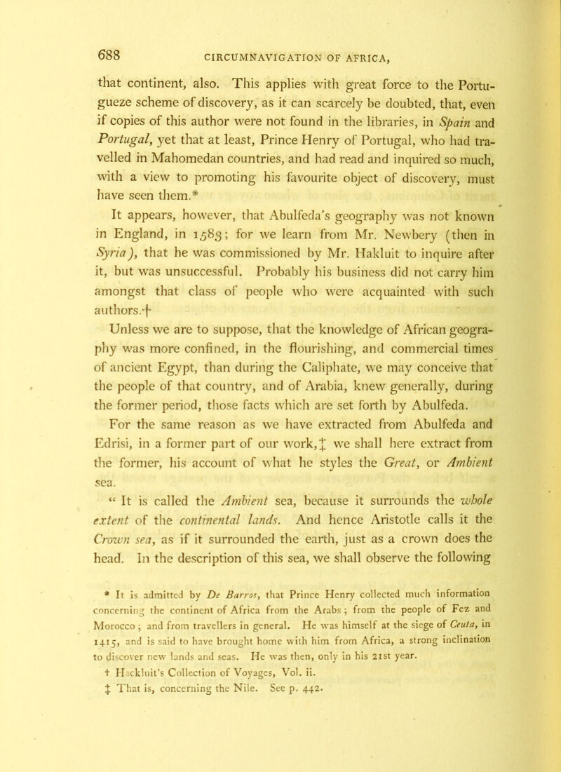 that continent, also. This applies with great force to the Portu- gueze scheme of discovery, as it can scarcely be doubted, that, even if copies of this author were not found in the libraries, in Spain and Portugal, yet that at least, Prince Henry of Portugal, who had tra- velled in Mahomedan countries, and had read and inquired so much, with a view to promoting his favourite object of discovery, must have seen them.* It appears, however, that Abulfeda’s geography was not known in England, in 1583; for we learn from Mr. Newbery (then in Syria), that he was commissioned by Mr. Hakluit to inquire after it, but was unsuccessful. Probably his business did not carry him amongst that class of people who were acquainted with such authors.^ Unless we are to suppose, that the knowledge of African geogra- phy was more confined, in the flourishing, and commercial times of ancient Egypt, than during the Caliphate, we may conceive that the people of that country, and of Arabia, knew generally, during the former period, those facts which are set forth by Abulfeda. For the same reason as we have extracted from Abulfeda and Edrisi, in a former part of our work,£ we shall here extract from the former, his account of what he styles the Great, or Ambient sea. “ It is called the Ambient sea, because it surrounds the whole extent of the continental lands. And hence Aristotle calls it the Crown sea, as if it surrounded the earth, just as a crown does the head. In the description of this sea, we shall observe the following * It is admitted by De Barros, that Prince Henry collected much information concerning the continent of Africa from the Arabs ; from the people of Fez and Morocco ; and from travellers in general. He was himself at the siege of Ceuta, in 14.15, and is said to have brought home with him from Africa, a strong inclination to discover new lands and seas. He was then, only in his 2ist year. + H'ckluit’s Collection of Voyages, Vol. ii. % That is, concerning the Nile. See p. 442.