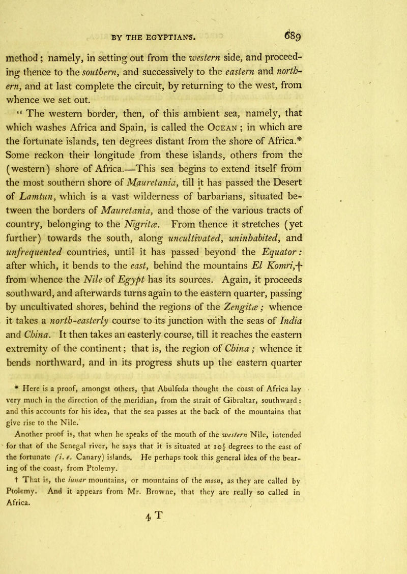 method; namely, in setting out from the western side, and proceed- ing thence to the southern, and successively to the eastern and north- ern, and at last complete the circuit, by returning to the west, from whence we set out. “ The western border, then, of this ambient sea, namely, that which washes Africa and Spain, is called the Ocean ; in which are the fortunate islands, ten degrees distant from the shore of Africa.* Some reckon their longitude from these islands, others from the (western) shore of Africa.—This sea begins to extend itself from the most southern shore of Mauretania, till it has passed the Desert of Lamtun, which is a vast wilderness of barbarians, situated be- tween the borders of Mauretania, and those of the various tracts of country, belonging to the Nigritce. From thence it stretches (yet further) towards the south, along uncultivated, uninhabited, and unfrequented countries, until it has passed beyond the Equator: after which, it bends to the east, behind the mountains El Komri,\ from whence the Nile of Egypt has its sources. Again, it proceeds southward, and afterwards turns again to the eastern quarter, passing by uncultivated shores, behind the regions of the Zengita; whence it takes a north-easterly course to its junction with the seas of India and China. It then takes an easterly course, till it reaches the eastern extremity of the continent; that is, the region of China ; whence it bends northward, and in its progress shuts up the eastern quarter * Here is a proof, amongst others, that Abulfeda thought the coast of Africa lay very much in the direction of the meridian, from the strait of Gibraltar, southward : and this accounts for his idea, that the sea passes at the back of the mountains that give rise to the Nile. Another proof is, that when he speaks of the mouth of the western Nile, intended for that of the Senegal river, he says that it is situated at iof degrees to the east of the fortunate (i. e. Canary) islands. He perhaps took this general idea of the bear- ing of the coast, from Ptolemy. t That is, the Umar mountains, or mountains of the moon, as they are called by Ptolemy. And it appears from Mr. Browne, that they are really so called in Africa. /