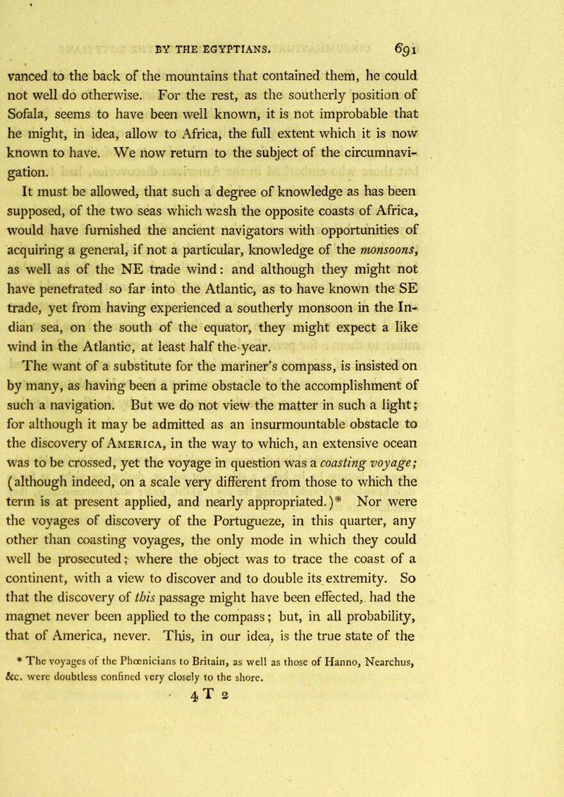vanced to the back of the mountains that contained them, he could not well do otherwise. For the rest, as the southerly position of Sofala, seems to have been well known, it is not improbable that he might, in idea, allow to Africa, the full extent which it is now known to have. We now return to the subject of the circumnavi- gation. It must be allowed, that such a degree of knowledge as has been supposed, of the two seas which wash the opposite coasts of Africa, would have furnished the ancient navigators with opportunities of acquiring a general, if not a particular, knowledge of the monsoons, as well as of the NE trade wind: and although they might not have penetrated so far into the Atlantic, as to have known the SE trade, yet from having experienced a southerly monsoon in the In- dian sea, on the south of the equator, they might expect a like wind in the Atlantic, at least half the^year. The want of a substitute for the mariner’s compass, is insisted on by many, as having been a prime obstacle to the accomplishment of such a navigation. But we do not view the matter in such a light; for although it may be admitted as an insurmountable obstacle to the discovery of America, in the way to which, an extensive ocean was to be crossed, yet the voyage in question was a coasting voyage; (although indeed, on a scale very different from those to which the term is at present applied, and nearly appropriated.)* Nor were the voyages of discovery of the Portugueze, in this quarter, any other than coasting voyages, the only mode in which they could well be prosecuted; where the object was to trace the coast of a continent, with a view to discover and to double its extremity. So that the discovery of this passage might have been effected, had the magnet never been applied to the compass; but, in all probability, that of America, never. This, in our idea, is the true state of the * The voyages of the Phoenicians to Britain, as well as those of Hanno, Nearchus, &c. were doubtless confined very closely to the shore. ' 4 T 2