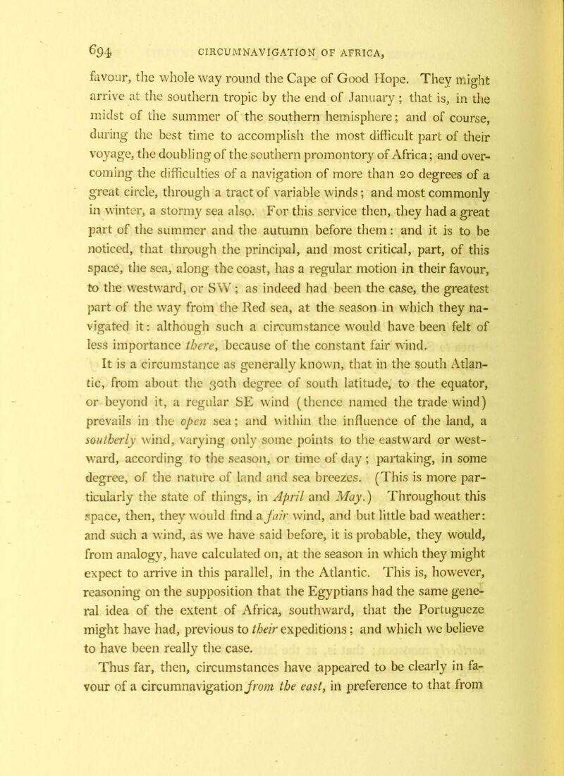 favour, the whole way round the Cape of Good Hope. They might arrive at the southern tropic by the end of January ; that is, in the midst of the summer of the southern hemisphere; and of course, during the best time to accomplish the most difficult part of their voyage, the doubling of the southern promontory of Africa; and over- coming the difficulties of a navigation of more than 20 degrees of a great circle, through a tract of variable winds; and most commonly in winter, a stormy sea also. For this service then, they had a great part of the summer and the autumn before them: and it is to be noticed, that through the principal, and most critical, part, of this space, the sea, along the coast, has a regular motion in their favour, to the westward, or SW; as indeed had been the case, the greatest part of the way from the Red sea, at the season in which they na- vigated it: although such a circumstance would have been felt of less importance there, because of the constant fair wind. It is a circumstance as generally known, that in the south Atlan- tic, from about the 30th degree of south latitude, to the equator, or beyond it, a regular SE wind (thence named the trade wind) prevails in the open sea; and within the influence of the land, a southerly wind, varying only some points to the eastward or west- ward, according to the season, or time of day ; partaking, in some degree, of the nature of land and sea breezes. (This is more par- ticularly the state of things, in April and May.) Throughout this space, then, they would find a fair wind, and but little bad weather: and such a wind, as we have said before, it is probable, they would, from analogy, have calculated on, at the season in which they might expect to arrive in this parallel, in the Atlantic. This is, however, reasoning on the supposition that the Egyptians had the same gene- ral idea of the extent of Africa, southward, that the Portugueze might have had, previous to their expeditions; and which we believe to have been really the case. Thus far, then, circumstances have appeared to be clearly in fa- vour of a circumnavigation jrom the east, in preference to that from