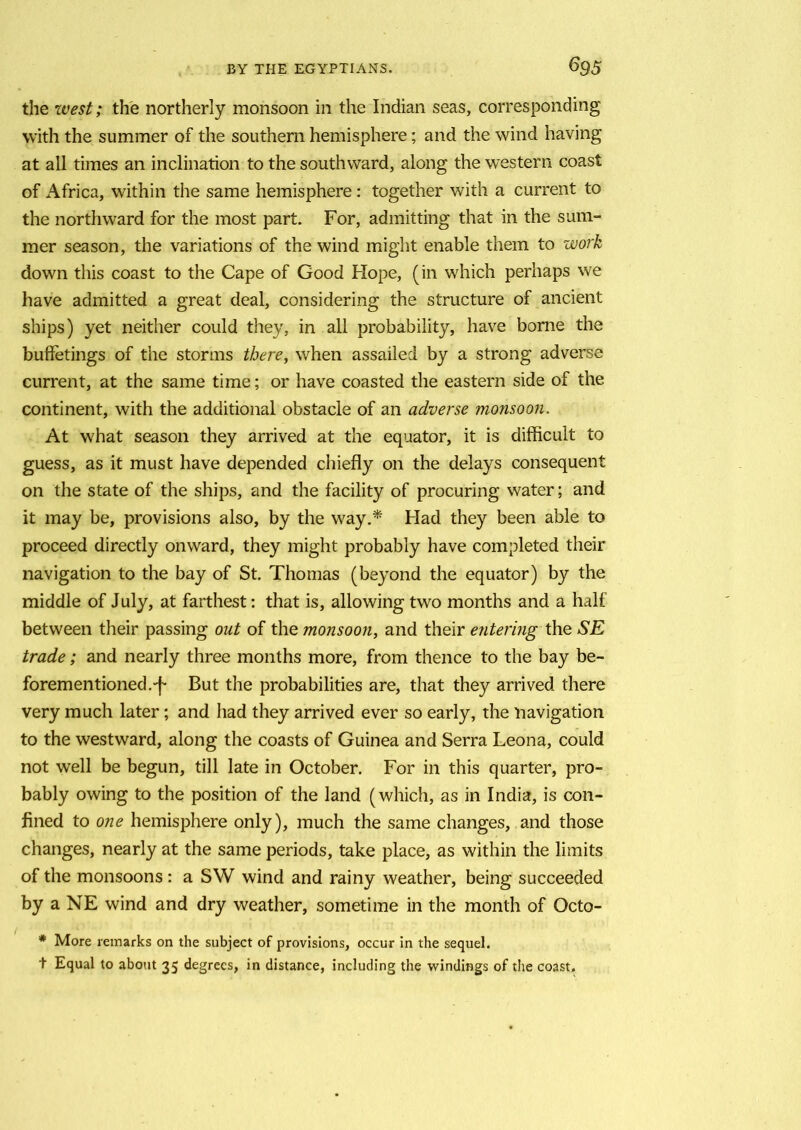 the west; the northerly monsoon in the Indian seas, corresponding with the summer of the southern hemisphere; and the wind having at all times an inclination to the southward, along the western coast of xA.frica, within the same hemisphere: together with a current to the northward for the most part. For, admitting that in the sum- mer season, the variations of the wind might enable them to work down this coast to the Cape of Good Hope, (in which perhaps we have admitted a great deal, considering the structure of ancient ships) yet neither could they, in all probability, have borne the bufferings of the storms there, when assailed by a strong adverse current, at the same time; or have coasted the eastern side of the continent, with the additional obstacle of an adverse monsoon. At what season they arrived at the equator, it is difficult to guess, as it must have depended chiefly on the delays consequent on the state of the ships, and the facility of procuring water; and it may be, provisions also, by the way.* Had they been able to proceed directly onward, they might probably have completed their navigation to the bay of St. Thomas (beyond the equator) by the middle of July, at farthest: that is, allowing two months and a half between their passing out of the monsoon, and their entering the SE trade; and nearly three months more, from thence to the bay be- forementioned.-f- But the probabilities are, that they arrived there very much later; and had they arrived ever so early, the navigation to the westward, along the coasts of Guinea and Serra Leona, could not well be begun, till late in October. For in this quarter, pro- bably owing to the position of the land (which, as in India, is con- fined to one hemisphere only), much the same changes, and those changes, nearly at the same periods, take place, as within the limits of the monsoons: a SW wind and rainy weather, being succeeded by a NE wind and dry weather, sometime in the month of Octo- * More remarks on the subject of provisions, occur in the sequel. t Equal to about 35 degrees, in distance, including the windings of the coast.