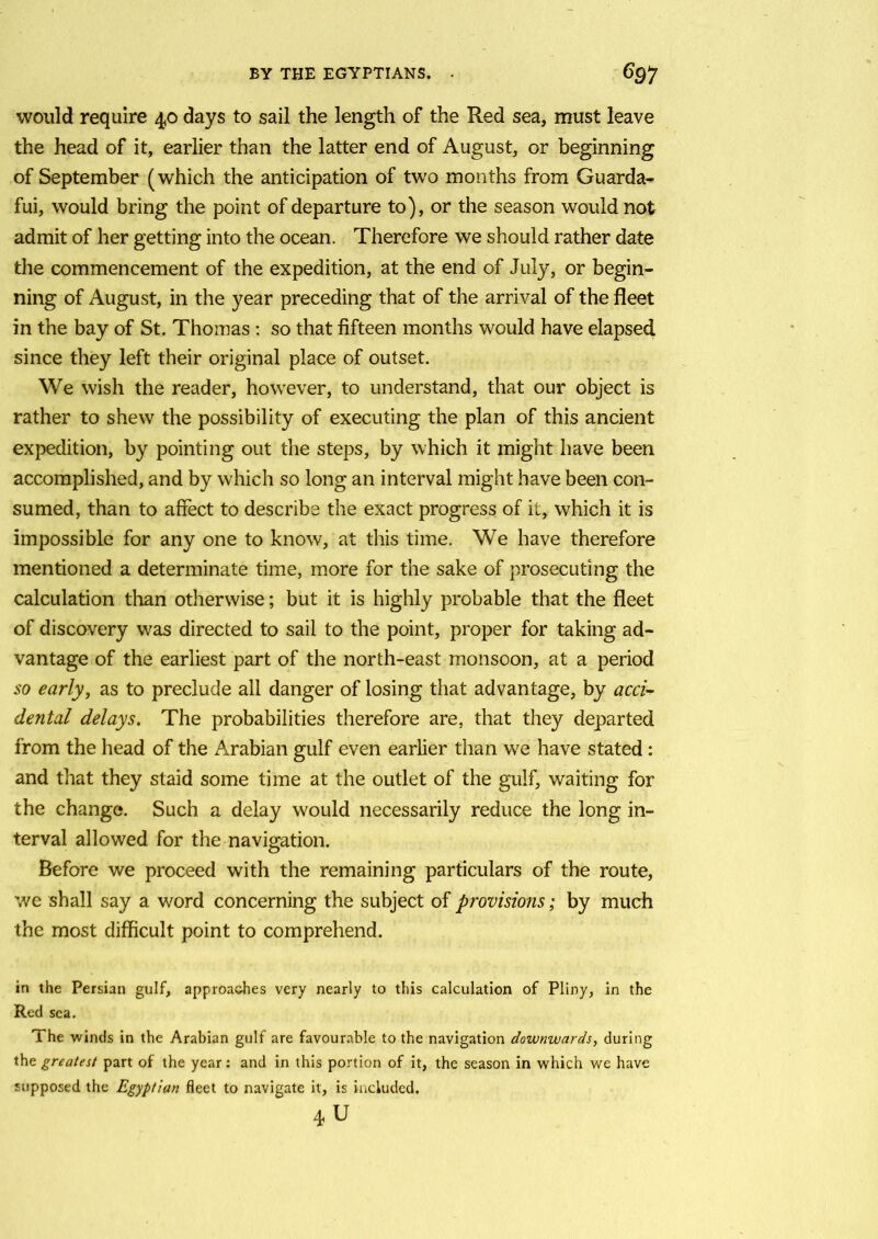 would require 40 days to sail the length of the Red sea, must leave the head of it, earlier than the latter end of August, or beginning of September (which the anticipation of two months from Guarda- fui, would bring the point of departure to), or the season would not admit of her getting into the ocean. Therefore we should rather date the commencement of the expedition, at the end of July, or begin- ning of August, in the year preceding that of the arrival of the fleet in the bay of St. Thomas : so that fifteen months would have elapsed since they left their original place of outset. We wish the reader, however, to understand, that our object is rather to shew the possibility of executing the plan of this ancient expedition, by pointing out the steps, by which it might have been accomplished, and by which so long an interval might have been con- sumed, than to affect to describe the exact progress of it, which it is impossible for any one to know, at this time. We have therefore mentioned a determinate time, more for the sake of prosecuting the calculation than otherwise; but it is highly probable that the fleet of discovery was directed to sail to the point, proper for taking ad- vantage of the earliest part of the north-east monsoon, at a period so early, as to preclude all danger of losing that advantage, by acci- dental delays. The probabilities therefore are, that they departed from the head of the Arabian gulf even earlier than we have stated : and that they staid some time at the outlet of the gulf, waiting for the change. Such a delay would necessarily reduce the long in- terval allowed for the navigation. Before we proceed with the remaining particulars of the route, we shall say a word concerning the subject of provisions; by much the most difficult point to comprehend. in the Persian gulf, approaches very nearly to this calculation of Pliny, in the Red sea. The winds in the Arabian gulf are favourable to the navigation downwards, during the greatest part of the year: and in this portion of it, the season in which we have supposed the Egyptian fleet to navigate it, is included. 4U