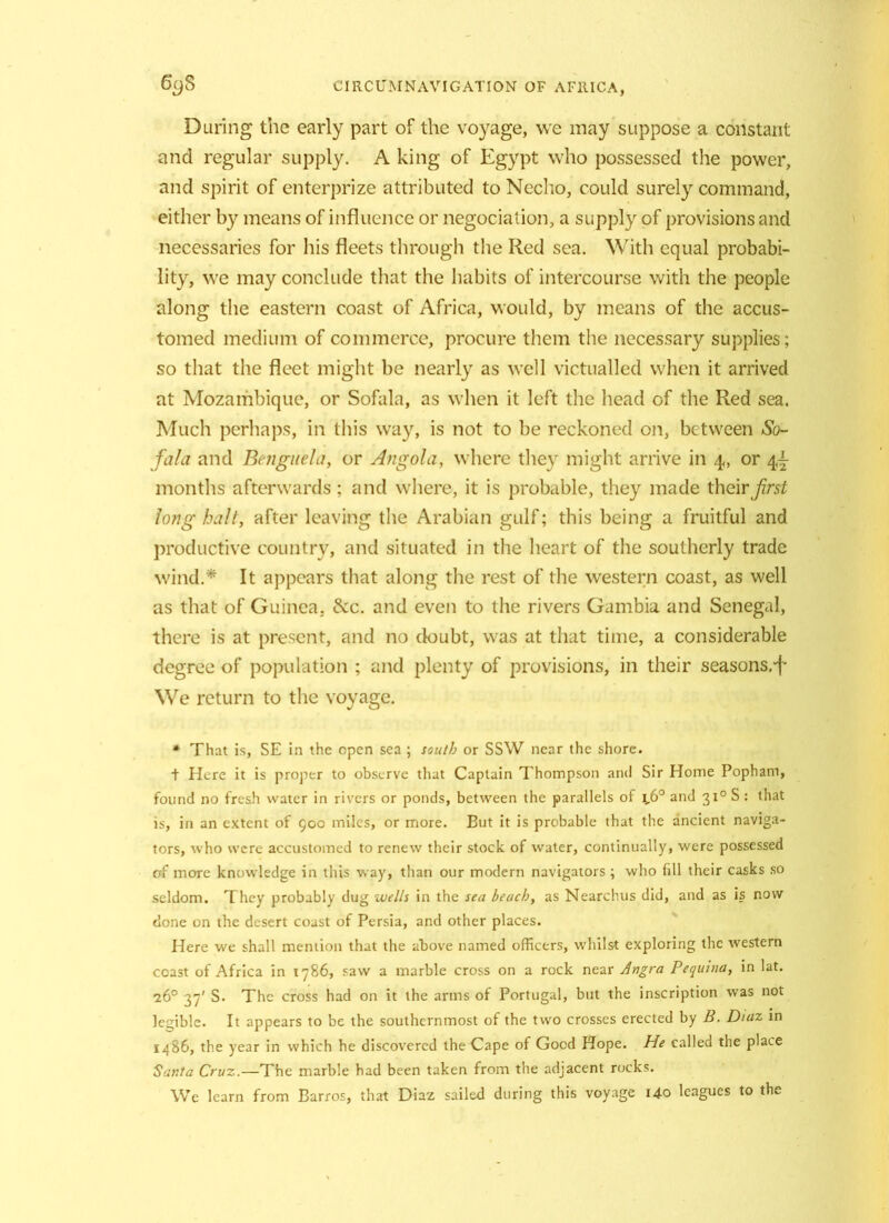 During the early part of the voyage, we may suppose a constant and regular supply. A king of Egypt who possessed the power, and spirit of enterprize attributed to Necho, could surely command, either by means of influence or negociation, a supply of provisions and necessaries for his fleets through the Red sea. With equal probabi- lity, we may conclude that the habits of intercourse with the people along the eastern coast of Africa, would, by means of the accus- tomed medium of commerce, procure them the necessary supplies; so that the fleet might be nearly as well victualled when it arrived at Mozambique, or Sofala, as when it left the head of the Red sea. Much perhaps, in this way, is not to be reckoned on, between So- fa/a and Benguela, or Angola, where they might arrive in 4, or 44- months afterwards; and where, it is probable, they made their first Jong halt, after leaving the Arabian gulf; this being a fruitful and productive country, and situated in the heart of the southerly trade wind.* It appears that along the rest of the western coast, as well as that of Guinea. &c. and even to the rivers Gambia and Senegal, there is at present, and no doubt, was at that time, a considerable degree of population ; and plenty of provisions, in their seasons.'f We return to the voyage. * That is, SE in the open sea ; south or SSW near the shore. + Here it is proper to observe that Captain Thompson and Sir Horne Pophani, found no fresh water in rivers or ponds, between the parallels of \,6° and 310 S : that is, in an extent of 900 miles, or more. But it is probable that the ancient naviga- tors, who were accustomed to renew their stock of water, continually, were possessed erf more knowledge in this way, than our modern navigators ; who fill their casks so seldom. They probably dug wells in the sea beach, as Nearchus did, and as is now done on the desert coast of Persia, and other places. Here we shall mention that the above named officers, whilst exploring the western coast of Africa in 1786, saw a marble cross on a rock near Angra Pequina, in lat. 26° 37' S. The cross had on it the arms of Portugal, but the inscription was not legible. It appears to be the southernmost of the two crosses erected by B. D/az in i486, the year in which he discovered the Cape of Good Hope. He called the place Santa Cruz.—The marble had been taken from the adjacent rocks. We learn from Barros, that Diaz sailed during this voyage Uo leagues to the