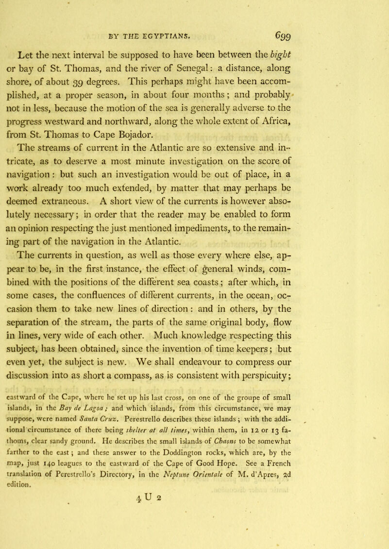 Let the next interval be supposed to have been between the bight or bay of St. Thomas, and the river of Senegal: a distance, along shore, of about 39 degrees. This perhaps might have been accom- plished, at a proper season, in about four months; and probably not in less, because the motion of the sea is generally adverse to the progress westward and northward, along the whole extent of Africa, from St. Thomas to Cape Bojador. The streams of current in the Atlantic are so extensive and in- tricate, as to deserve a most minute investigation on the score of navigation : but such an investigation would be out of place, in a work already too much extended, by matter that may perhaps be deemed extraneous. A short view of the currents is however abso- lutely necessary; in order that the reader may be enabled to form an opinion respecting the just mentioned impediments, to the remain- ing part of the navigation in the Atlantic. The currents in question, as well as those every where else, ap- pear to be, in the first instance, the effect of general winds, com- bined with the positions of the different sea coasts; after which, in some cases, the confluences of different currents, in the ocean, oc- casion them to take new lines of direction : and in others, by the separation of the stream, the parts of the same original body, flow in lines, very wide of each other. Much knowledge respecting this subject, has been obtained, since the invention of time keepers; but even yet, the subject is new. We shall endeavour to compress our discussion into as short a compass, as is consistent with perspicuity; eastward of the Cape, where he set up his last cross, on one of the groupe of small islands, in the Bay de Lagoa; and which islands, from this circumstance, we may suppose, were named Santa Cruz. Perestrello describes these islands ; with the addi- tional circumstance of there being shelter at all times, within them, in 12 or 13 fa- thoms, clear sandy ground. He describes the small islands of Chaons to be somewhat farther to the east ; and these answer to the Doddington rocks, which are, by the map, just 140 leagues to the eastward of the Cape of Good Hope. See a French translation of Pcrestrello’s Directory, in the Neptune Orlentale of M. d’Apres, 2d edition. 4 U 2